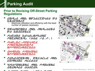 Sparking New Ideas Workshop – 04.08.14
Parking Audit
Prior to Revising Off-Street Parking
Regulations
 Goals and Objectives by
District
• Maximize utilization and efficiency with the least
number of spaces necessary
 Inventory and Analysis
by District
 Future Development
Potential (Use /S.F.)
 Public-Private
Partnerships
Opportunities
 Shared Parking
Opportunities
 Pedestrian, Bicycle and
Transit Access
 Wayfinding and Parking
Signage System
 