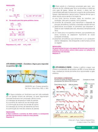 FÍSICA 67
RESOLUÇÃO:
a) d =
1,3 =
b) Da equação geral dos gases perfeitos, temos:
=
Sendo p1 = p2 , vem:
=
⇒
Respostas:a) V1 = 6,0ᐉ b) V2 = 5,0ᐉ
(ETE-MODELO ENEM) – Considere a figura para responder
às questões ᕤ e ᕥ.
(MOREIRA, Igor. O espaço geográfico.
São Paulo: Editora Ática, 2002, p. 206.)
ᕤ A figura simboliza um fenômeno que tem sido analisado
por um grande número de cientistas, os quais argumentam
que esse fenômeno tem provocado, dentre outros,
a) a elevação da temperatura média do planeta.
b) o aumento do índice do uso da energia solar.
c) a diminuição do buraco da camada de ozônio.
d) a elevação do número de habitantes da Terra.
e) a diminuição do nível dos oceanos do planeta.
RESOLUÇÃO:
A figura evidencia o aumento do efeito estufa e a consequente
elevação da temperatura média do nosso planeta.
Resposta: A
ᕥ Efeito estufa é o fenômeno provocado pelo calor pro-
veniente do Sol, refletido pela Terra na atmosfera e retido por
uma capa de gases. Apesar de natural, o efeito tem se
intensificado pela ação humana com a queima de combustíveis
fósseis, desmatamento, dentre outros. Pode-se afirmar que o
efeito estufa ocorre devido à formação de
a) uma fonte térmica terrestre capaz de transferir, por
condução, calor para o subsolo, rios e oceanos.
b) correntes de convecção, que intensificam a dispersão da
poluição atmosférica, evitando a chamada inversão térmica.
c) gases-estufa acumulados na atmosfera que bloqueiam a
saída do calor irradiado pelo solo, elevando a temperatura da
Terra.
d) um manto de ar na superfície terrestre, que possibilita aos
seres humanos se adaptarem facilmente às novas
condições climáticas.
e) poluentes atmosféricos que contaminam o ar e produzem
odores indesejáveis, não ameaçando a vida humana, animal
ou vegetal.
RESOLUÇÃO:
Os gases-estufas formam uma espécie de barreira que é opaca às
radiações infravermelhas embora deixe passar as radiações de
frequências mais elevadas.
Resposta: C
ᕦ (ETE-MODELO ENEM) – Analise o gráfico a seguir, que
mostra a composição da atmosfera, de 650 mil anos atrás até
hoje, revelada por estudo de bolhas de ar aprisionadas no gelo
antártico.
(Folha de S. Paulo. Caderno Especial Clima.
A culpa é nossa. 3 fev. 2007.)
p1V1
––––––
T1
p2V2
––––––
T2
6,0 . 10–3
–––––––––
(273 + 27)
V2
–––––––––
(273 – 23)
V2 = 5,0ᐉV2 = 5,0 . 10–3 m3
V1 = 6,0 . 10–3 m3 = 6,0ᐉ
7,8 . 10–3
––––––––––
V1
m
––
V
C3_2a_Fis_Alelex 06/03/12 11:17 Página 67
 