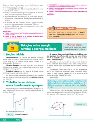 FÍSICA68
Sobre as curvas e sua relação com o fenômeno do aque-
cimento, é correto afirmar que
a) no período de 400 mil a 300 mil anos atrás, não havia emis-
são de óxido nitroso.
b) o efeito estufa natural se agravou no período de 10 anos
atrás, considerado período pré-industrial.
c) a concentração de gás carbônico, de modo geral, tende a
acompanhar a variação de temperatura representada no
gráfico.
d) a emissão de gás carbônico tende a reduzir em ppb,
segundo mostra a curva que oscila a cada 100 anos.
e) a concentração de gás metano, ao longo do tempo, é maior
do que a de outros gases.
RESOLUÇÃO:
a) FALSA. O texto informa falta de dados sobre o óxido nitroso no
referido período.
b) FALSA. O que se agravou foi o aumento do efeito estufa
provocado por intervenção humana.
c) VERDADEIRA. Os gráficos relativos à temperatura e ao gás car-
bônico têm comportamentos semelhantes.
d) FALSA. A emissão de gás carbônico nos últimos 100 anos tem
aumento pronunciado.
e) FALSA. A concentração de gás metano é menor que a de outros
gases.
Resposta: C
Para saber mais sobre o assunto, acesse o PORTAL
OBJETIVO (www.portal.objetivo.br) e, em “localizar”,
digite FIS2M303
No Portal Objetivo
21
Relações entre energia
térmica e energia mecânica
• Conservação de energia num sistema
de muitas partículas (Q = τ + ΔU)
1. Noções iniciais
Termodinâmica é a ciência que estuda a relação
entre calor e trabalho trocados por um sistema com o
meio externo e a relação entre essas trocas e as
propriedades do sistema.
Sistema isolado é aquele que não troca energia
(fisicamente isolado) nem matéria (quimicamente isola-
do) com o meio externo.
Trabalho externo de um sistema é aquele que o
sistema troca com o meio externo.
No nosso estudo, sempre que falarmos em trabalho
de um sistema, subentenderemos o trabalho externo
do sistema.
2. Trabalho de um sistema
numa transformação qualquer
Consideremos um sistema passando do estado (1)
para o estado (2), conforme a transformação indicada no
gráfico abaixo.
Pode-se demonstrar que:
(numericamente)
A área no diagrama (p,V) (diagrama de Clapeyron)
de qualquer transformação sofrida por um sistema
mede o trabalho que o sistema troca com o meio
nesta transformação.
Quando há um aumento de volume do sistema,
então este está deslocando o meio (está “empurrando”
o meio). Neste caso, o sistema realiza trabalho sobre o
meio.
Quando há uma diminuição de volume do sistema,
então é o meio que está deslocando o sistema. Neste
caso, o meio realiza trabalho sobre o sistema ou o
sistema recebe trabalho do meio.
Resumindo:
Observando o diagrama abaixo, verificamos que o
sistema ao passar de (1) para (2) realiza trabalhos diferen-
tes quando o faz seguindo “caminhos” diferentes.
A = τ1,2
Volume aumenta ⇔ sistema realiza trabalho (τ > 0).
Volume diminui ⇔ sistema recebe trabalho (τ < 0).
Volume constante ⇔ sistema não troca trabalho
(τ = 0).
τI > τII > τIII
C3_2a_Fis_Alelex 06/03/12 11:17 Página 68
 
