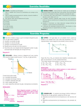 FÍSICA70
ᕡ Dos itens citados a seguir, qual é condição obrigatória para
que um gás realize trabalho?
a) variação na pressão do gás
b) variação no volume do gás
c) variação na temperatura do gás
d) Recebimento de calor do meio externo
e) Ocorrência de uma reação de desintegração nuclear no gás,
acompanhada de liberação de energia térmica.
Resposta: B
ᕢ (UFLA-MG) – Abaixo, temos o diagrama pV, que mostra
uma transformação isotérmica de 1 mol de um gás perfeito.
A área hachurada mede
a) a variação da pressão.
b) a variação da energia interna.
c) o trabalho realizado pelo gás.
d) o calor cedido pelo gás.
e) o calor específico sensível do gás a temperatura constante.
RESOLUÇÃO:
Num diagrama pressão x volume, o
trabalho trocado entre o gás e o meio
externo é determinado pela área
abaixo do gráfico.
τ1,2 = [área]
Resposta: C
ᕣ (UFMG) – Um gás ideal, em um estado inicial i, pode ser
levado a um estado final f por meio dos processos I, II e III,
representados neste diagrama de pressão versus volume.
Sejam WI, WII e WIII os módulos dos trabalhos realizados pelo
gás nos processos I, II e III, respectivamente.
Com base nessas informações, é correto afirmar que
a) WI > WII > WIII b) WI = WIII > WII
c) WI = WII = WIII d) WI < WII < WIII
RESOLUÇÃO:
O trabalho trocado entre o sistema gasoso e o meio externo é
determinado pela área abaixo do gráfico.
Assim:
Resposta: A
ᕤ (UNAMA-AM) – A respeito da energia cinética média por
molécula de um gás perfeito, podemos afirmar que
a) depende exclusivamente da temperatura e da natureza do
gás.
b) depende exclusivamente da temperatura e da pressão do
gás.
WI > WII > WIII
ᕡ (ENEM) – Considere as afirmações:
I. Calor e trabalho são formas de transferência de energia entre
corpos.
II. Calor é medido necessariamente em calorias, enquanto trabalho e
somente medido em joules.
III. Dez calorias valem aproximadamente 42 joules.
Pode-se afirmar que apenas:
a) I é correta.
b) II é correta
c) III é correta
d) I e II são corretas.
e) I e III são corretas
Resposta: E
ᕢ (MODELO ENEM) – Você já deve ter notado que ao esfregar as
mãos durante algum tempo elas ficam mais quentes. Isso ocorre porque
a) aumenta a circulação do sangue, elevando a produção de calor;
b) o movimento das mãos pode alterar a temperatura do ambiente,
devido ao atrito delas com o ar;
c) o trabalho mecânico realizado pelas forças de atrito existentes
entre as mãos se transforma em energia térmica, aumentando sua
temperatura;
d) durante o movimento, as mãos absorvem energia térmica do
ambiente, a qual aumenta sua temperatura;
e) a diferença de polaridade existente entre a mão direita e a mão
esquerda provoca um aquecimento em ambas.
Resposta: C
C3_2a_Fis_Alelex 06/03/12 11:17 Página 70
 