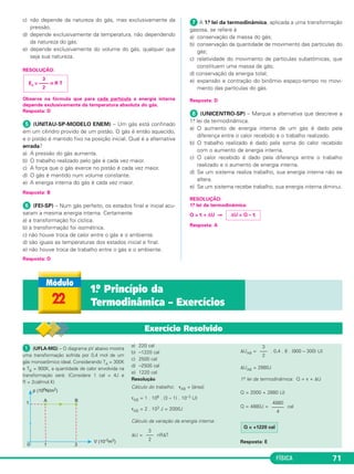 FÍSICA 71
c) não depende da natureza do gás, mas exclusivamente da
pressão.
d) depende exclusivamente da temperatura, não dependendo
da natureza do gás.
e) depende exclusivamente do volume do gás, qualquer que
seja sua natureza.
RESOLUÇÃO:
Observe na fórmula que para cada partícula a energia interna
depende exclusivamente da temperatura absoluta do gás.
Resposta: D
ᕥ (UNITAU-SP-MODELO ENEM) – Um gás está confinado
em um cilindro provido de um pistão. O gás é então aquecido,
e o pistão é mantido fixo na posição inicial. Qual é a alternativa
errada?
a) A pressão do gás aumenta.
b) O trabalho realizado pelo gás é cada vez maior.
c) A força que o gás exerce no pistão é cada vez maior.
d) O gás é mantido num volume constante.
e) A energia interna do gás é cada vez maior.
Resposta: B
ᕦ (FEI-SP) – Num gás perfeito, os estados final e inicial acu-
saram a mesma energia interna. Certamente
a) a transformação foi cíclica.
b) a transformação foi isométrica.
c) não houve troca de calor entre o gás e o ambiente.
d) são iguais as temperaturas dos estados inicial e final.
e) não houve troca de trabalho entre o gás e o ambiente.
Resposta: D
ᕧ A 1.a lei da termodinâmica, aplicada a uma transformação
gasosa, se refere à
a) conservação da massa do gás;
b) conservação da quantidade de movimento das partículas do
gás;
c) relatividade do movimento de partículas subatômicas, que
constituem uma massa de gás;
d) conservação da energia total;
e) expansão e contração do binômio espaço-tempo no movi-
mento das partículas do gás.
Resposta: D
ᕨ (UNICENTRO-SP) – Marque a alternativa que descreve a
1.a lei da termodinâmica.
a) O aumento de energia interna de um gás é dado pela
diferença entre o calor recebido e o trabalho realizado.
b) O trabalho realizado é dado pela soma do calor recebido
com o aumento de energia interna.
c) O calor recebido é dado pela diferença entre o trabalho
realizado e o aumento de energia interna.
d) Se um sistema realiza trabalho, sua energia interna não se
altera.
e) Se um sistema recebe trabalho, sua energia interna diminui.
RESOLUÇÃO:
1.a lei da termodinâmica:
Q = τ + ΔU ⇒
Resposta: A
3
Ec = –––– n R T
2
ΔU = Q – τ
22
1.o Princípio da
Termodinâmica – Exercícios
ᕡ (UFLA-MG) – O diagrama pV abaixo mostra
uma transformação sofrida por 0,4 mol de um
gás monoatômico ideal. Considerando TA = 300K
e TB = 900K, a quantidade de calor envolvida na
transformação será: (Considere 1 cal = 4J e
R = 2cal/mol.K)
a) 220 cal
b) –1220 cal
c) 2500 cal
d) –2500 cal
e) 1220 cal
Resolução
Cálculo do trabalho: τAB = [área]
τAB = 1 . 106 . (3 – 1) . 10–3 (J)
τAB = 2 . 103 J = 2000J
Cálculo da variação da energia interna:
ΔU = nRΔT
ΔUAB = . 0,4 . 8 . (900 – 300) (J)
ΔUAB = 2880J
1.a lei da termodinâmica: Q = τ + ΔU
Q = 2000 + 2880 (J)
Q = 4880J = cal
Resposta: E
3
–––
2
3
–––
2
4880
–––––
4
Q = +1220 cal
Exercício Resolvido
C3_2a_Fis_Alelex 06/03/12 11:17 Página 71
 
