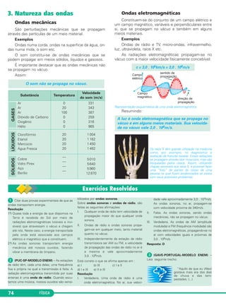 3. Natureza das ondas
Ondas mecânicas
São perturbações mecânicas que se propagam
através das partículas de um meio material.
Exemplos
Ondas numa corda, ondas na superfície da água, on-
das numa mola, o som etc.
O som constitui-se de ondas mecânicas que se
podem propagar em meios sólidos, líquidos e gasosos.
É importante destacar que as ondas mecânicas não
se propagam no vácuo.
Assim:
Ondas eletromagnéticas
Constituem-se do conjunto de um campo elétrico e
um campo magnético, variáveis e perpendiculares entre
si, que se propagam no vácuo e também em alguns
meios materiais.
Exemplos
Ondas de rádio e TV, micro-ondas, infravermelho,
luz, ultravioleta, raios X etc.
As radiações eletromagnéticas propagam-se no
vácuo com a maior velocidade fisicamente concebível:
Representação esquemática de uma onda eletromagnética.
Resumindo:
Os raios X têm grande utilização na medicina
como, por exemplo, no diagnóstico e
avaliação de fraturas ósseas. Essas radiações
se propagam através dos músculos, mas são
bloqueadas pelos ossos. Assim, utilizando
chapas sensíveis aos raios X, é possível fazer
uma “foto” de partes do corpo de uma
pessoa na qual ficam evidenciados os ossos
com seus possíveis problemas.
A luz é onda eletromagnética que se propaga no
vácuo e em alguns meios materiais. Sua velocida-
de no vácuo vale 3,0 . 108m/s.
c = 3,0 . 105km/s = 3,0 . 108m/s
O som não se propaga no vácuo.
FÍSICA74
Substância Temperatura
Velocidade
do som (m/s)
Ar
Ar
Ar
Dióxido de Carbono
Oxigênio
Hélio
GASES
0
20
100
0
0
0
331
343
387
259
316
965
Clorofórmio
Etanol
Mercúcio
Água Fresca
LÍQUIDOS
20
20
20
20
1 004
1 162
1 450
1 482
Cobre
Vidro Pirex
Aço
Berílio
SÓLIDOS
—
—
—
—
5010
5640
5960
12 870
ᕡ Citar duas provas experimentais de que as
ondas transportam energia.
Resolução
1.a) Quase toda a energia de que dispomos na
Terra é recebida do Sol por meio de
radiações eletromagnéticas (visíveis e invi-
síveis) que atravessam o vácuo e chegam
até nós. Neste caso, a energia transportada
pela onda está associada aos campos
elétrico e magnético que a constituem.
2.a) As ondas sonoras transportam energia
mecânica até nossos ouvidos, fazendo
vibrar a membrana do tímpano.
ᕢ (PUC-SP-MODELO ENEM) – As estações
de rádio têm, cada uma delas, uma frequência
fixa e própria na qual a transmissão é feita. A
radiação eletromagnética transmitida por suas
antenas é uma onda de rádio. Quando escu-
tamos uma música, nossos ouvidos são sensi-
bilizados por ondas sonoras.
Sobre ondas sonoras e ondas de rádio, são
feitas as seguintes afirmações:
I. Qualquer onda de rádio tem velocidade de
propagação maior do que qualquer onda
sonora.
II. Ondas de rádio e ondas sonoras propa-
gam-se em qualquer meio, tanto material
quanto no vácuo.
III. Independentemente da estação de rádio
transmissora ser AM ou FM, a velocidade
de propagação das ondas de rádio no ar é
a mesma e vale aproximadamente
3,0 . 108m/s.
Está correto o que se afirma apenas em :
a) I b) III c) I e II
d) I e III e) II e III
Resolução
I. Verdadeira. Uma onda de rádio é uma
onda eletromagnética. No ar, sua veloci-
dade vale aproximadamente 3,0 . 108m/s.
As ondas sonoras, no ar, propagam-se
com velocidade próxima de 340m/s.
II. Falsa. As ondas sonoras, sendo ondas
mecânicas, não se propagam no vácuo.
III. Verdadeira. As ondas de AM (amplitude
modulada) e FM (frequência modulada) são
ondas eletromagnéticas, propagando-se no
ar com velocidades iguais e próximas de
3,0 . 108m/s.
Resposta: D
ᕣ (GAVE-PORTUGAL-MODELO ENEM) –
Leia seguinte trecho:
“Aquilo de que eu (Alex)
gostava mais era dos dias
de chuva e das tem-
pestades. (...)
C3_2a_Fis_Alelex 06/03/12 11:17 Página 74
 