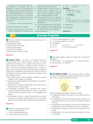 ᕡ Quando uma onda se propaga de um local para outro, ne-
cessariamente ocorre
a) transporte de energia.
b) transformação de energia.
c) produção de energia.
d) movimento de matéria.
e) transporte de matéria e energia.
Resposta: A
ᕢ (MODELO ENEM) – Um rapaz e uma garota estão em
bordas opostas de um lago de águas tranquilas. O rapaz,
querendo comunicar-se com a garota, coloca dentro de um
frasco plástico um bilhete e, arrolhado o frasco, coloca-o na
água, e lhe dá uma pequena velocidade inicial. A seguir, o
rapaz pratica movimentos periódicos sobre a água, produzindo
ondas que se propagam, pretendendo com isso aumentar a
velocidade do frasco em direção à garota. Com relação a este
fato, podemos afirmar:
a) Se o rapaz produzir ondas de grande amplitude, a garrafa
chegará à outra margem mais rápido.
b) O tempo que a garrafa gasta para atravessar o lago depen-
derá de seu peso.
c) Quanto maior a frequência das ondas, menor será o tempo
de percurso até a outra margem.
d) A velocidade da garrafa no seu movimento até a garota
independe das ondas produzidas pelo rapaz, já que essas
ondas transmitem apenas energia, sem propagação de
matéria.
e) A velocidade inicial que o rapaz dá à garrafa não interferirá
no tempo de travessia do lago, pois quem faz a garrafa
deslocar-se até a garota são as ondas produzidas pelo rapaz.
Resposta: D
ᕣ Analise as seguintes afirmativas:
I. O som é onda mecânica.
II. A luz é onda eletromagnética
III. A luz pode ser onda mecânica.
IV. O som pode propagar-se no vácuo.
V. A luz pode propagar-se no vácuo
São verdadeiras
a) I, II e III b) I, III e IV c) II, III e V
d) I, II e V e) todas as afirmativas
Resposta: D
ᕤ Das ondas citadas a seguir, qual delas não é onda eletro-
magnética?
a) infravermelho b) radiação gama c) ondas luminosas
d) ondas de rádio e) ultrassom
Resposta: E
ᕥ (FEI-MODELO ENEM) – Num exame de Física, o profes-
sor coloca um despertador programado para tocar às 11h30min
dentro de um recipiente onde se faz vácuo.
Analise as alternativas abaixo e assinale a correta:
a) o despertador tocará na hora certa, mas os alunos não escu-
tarão nada.
b) o despertador tocará com atraso de alguns minutos, por
causa da existência do vácuo dentro do recipiente onde se
encontra.
c) o despertador tocará alguns minutos antes do horário pro-
gramado, por causa da existência do vácuo no recipiente.
d) o despertador só tocará na hora em que for retirado do reci-
piente.
e) o despertador não tocará por causa da existência de vácuo
no recipiente.
FÍSICA 75
Ensinei ao Floco (rato de estimação) que,
se contássemos os segundos entre um
relâmpago e o trovão e os multiplicássemos
por trezentos e trinta, obteríamos a distância a
que o relâmpago estava de nós em metros. Era
um rato tão ignorante que tive de lhe explicar
que isso se devia ao fato de a luz chegar até
nós instantaneamente, enquanto que o som
viaja à velocidade de trezentos e trinta metros
por segundo.”
de Uri Orlev, “A ilha na rua dos pássaros”
Analise as proposições que se seguem:
(I) Se Alex contar 10s entre o instante em
que viu o relâmpago e o instante em que
ouviu o trovão é porque a distância entre o
local do trovão e Alex é de 3,3km.
(II) A distância d entre o local do trovão e a
posição de Alex, medida em km, em
função do tempo t, medido em segundos,
entre a visão do relâmpago e a audição do
trovão é dada pela relação: d = 330t.
(III) A afirmação do texto que a luz chega até
nós instantaneamente não é correta pois a
velocidade da luz é de, aproximadamente,
300 000 km/s.
(IV) O intervalo de tempo entre a visão do relâm-
pago e a audição do trovão decorre do fato
de a velocidade da luz no ar (300 000km/s)
ser muito maior que a do som (330m/s).
Estão corretas apenas:
a) I, III e IV b) I, II e III c) II, III e IV
d) I e IV e) III e IV
Resolução
I. VERDADEIRA. d = Vsom . T
d = 330 . 10 (m) = 3300m
II. FALSA.
d = 330t para d em m e t em segundos
d = 0,33t para d em km e t em segundos
III. VERDADEIRA
IV. VERDADEIRA
Resposta: A
d = 3,3km
C3_2a_Fis_Alelex 06/03/12 11:17 Página 75
 