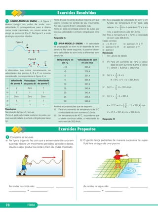 FÍSICA78
ᕡ (UNIRIO-MODELO ENEM) – A figura I
abaixo mostra um pulso de onda, com
velocidade
→
V, propagando-se para a direita
numa corda tracionada, um pouco antes de
atingir os pontos A, B e C. Na figura II, a onda
já atingiu os pontos citados.
A alternativa que indica, corretamente, as
velocidades dos pontos A, B e C no instante
considerado, correspondente à figura II, é:
Resolução
Na situação da figura II, tem-se:
Ponto A: está na lombada posterior do pulso, por
isso sua velocidade é vertical e dirigida para baixo
(↓).
Ponto B: está no ponto de altura máxima, em que
ocorre inversão no sentido do seu movimento.
Por isso, o ponto B tem velocidade nula.
Ponto C: está na lombada anterior do pulso, por
isso sua velocidade é vertical e dirigida para cima
(↑).
Resposta: A
ᕢ (PISA-MODELO ENEM) – A velocidade
de propagação do som no ar depende da tem-
peratura. Na tabela seguinte, é possível obser-
var a velocidade do som (m/s) a diferentes tem-
peraturas.
Analise as proposições que se seguem:
(I) Para um aumento de temperatura de 5°C
a velocidade do som aumenta 3,0m/s.
(II) Na temperatura de 40°C, supondo-se que
a tabela continua válida, a velocidade do
som será de 352,4m/s.
(III) Se a equação da velocidade do som V em
função da temperaura θ for dada pela
relação: V = θ + b para θ em °C e V em
m/s, o parâmetro b vale 331,4m/s.
(IV) Para a tempertura θ = 12°C a velocidade
do som vale 338,6m/s.
Estão corretas:
a) I, II, III e IV b) apenas I, III e IV
c) apenas II e III d) apenas I e IV
e) apenas I
Resolução
I (V) Leitura da tabela
II (F) Para um aumento de 10°C a veloci-
dade do som aumenta 6,0ms e valerá:
V = (349,4 + 6,0)m/s = 355,4m/s
III (V) V = θ + b
θ = 0°C ⇒ V = b = 331,4m/s
IV (V) V = θ + 331,4m/s
IV (V) V = θ + 331,4
θ = 12°C ⇒ V = ΂ . 12 + 331,4΃ m/s
V = (7,2 + 331,4) m/s = 338,6m/s
Resposta: B
Velocidade
do ponto A
Velocidade
do ponto B
Velocidade
do ponto C
a) ↓ Zero ↑
b) ↓ ↓ ↓
c) Zero Zero Zero
d) ↑ ↑ ↑
e) → → →
Temperatura (θ)
em °C
Velocidade do som
(V) em m/s
–10 325,4
–5 328,4
0 331,4
5 334,4
10 337,4
15 340,4
20 343,4
25 346,4
30 349,4
3
––
5
3
––
5
3
––
5
3
––
5
3
––
5
ᕡ Complete as lacunas:
a) Na figura, o garoto faz com que a extremidade da corda em
sua mão realize um movimento periódico de sobe e desce.
Devido a isso, produz na corda o trem de ondas mostrado.
As ondas na corda são: ______________, ______________,
______________ e ______________.
b) O garoto lança pedrinhas de maneira sucessiva na super-
fície livre da água de uma piscina.
As ondas na água são: ______________, ______________,
______________ e ______________.
C3_2a_Fis_Alelex 06/03/12 11:18 Página 78
 
