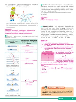 FÍSICA 79
c) O menino estoura uma bombinha e o som da explosão é
ouvido em todas as direções em torno dela.
As ondas sonoras produzidas pelo estouro da bombinha
são: ______________, ______________, ______________ e
______________.
RESOLUÇÃO:
a) mecânicas, transversais, puntiformes e unidimensionais.
b) mecânicas, mistas, circulares e bidimensionais.
c) mecânicas, longitidinais, esféricas e tridimensionais.
ᕢ Complete o quadro abaixo sobre algumas características
das ondas mecânicas
ᕣ Nos filmes de ficção científica, como o clássico Star Wars,
observamos combates entre naves espaciais que disparam
umas contra as outras, produzindo estrondos emocionantes.
Considerando que esses combates ocorrem no espaço sideral,
onde reina o vácuo, responda:
a) Os estrondos referidos realmente podem ser ouvidos?
b) Por quê?
RESOLUÇÃO:
a) Não.
b) O som não se propaga no vácuo.
ᕤ (MODELO ENEM) – Para pesquisar a profundidade do
oceano numa certa região, usa-se um sonar instalado num
barco em repouso. O intervalo de tempo decorrido entre a
emissão do sinal (ultrassom de frequência 75000Hz) e a
resposta ao barco (eco) é de 1 segundo. Supondo que o módulo
da velocidade de propagação do som na água é igual a 1500m/s,
a profundidade do oceano na região considerada é de:
a) 25m b) 50m c) 100m d) 750m e) 1500m
RESOLUÇÃO:
Sejam:
p → profundidade do oceano na região considerada;
v → módulo da velocidade de propagação do som na água
(v = 1500m/s);
Δt → intervalo de tempo gasto pelo ultrassom desde a emissão
até a recepção do sinal refletido no fundo do oceano.
(Δt = 1s).
O movimento do som na água deve
ser considerado uniforme, o que
significa que podemos escrever:
V =
em que d é a distância percorrida
pelas ondas ultrassônicas desde
a emissão até a recepção. As ondas
são emitidas do navio, incidem no fundo do mar e, depois de
refletidas, são captadas novamente no navio. Assim:
Sendo:
v = 1500m/s
{ d = 2p
}⇒ 1500 = ⇒ p = m ⇒
Δt = 1 s
Resposta: D
d
–––
Δt
p = 750m
1500
–––––
2
2p
–––
1
Para saber mais sobre o assunto, acesse o PORTAL
OBJETIVO (www.portal.objetivo.br) e, em “localizar”,
digite FIS2M305
No Portal Objetivo
Exemplo de onda
mecânica
Representação esquemática
da propagação e da vibração
da onda
pulso produzido numa mola onda longitudinal
Imagens sucessivas de um
pulso que se propaga numa
corda tensa
onda transversal
Movimento de uma rolha
colocada na superfície da água
onda mista
C3_2a_Fis_Alelex 06/03/12 11:18 Página 79
 