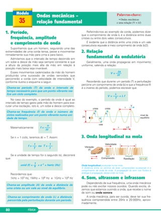 FÍSICA80
1. Período,
frequência, amplitude
e comprimento de onda
Suponhamos que um homem, segurando uma das
extremidades de uma corda tensa, passe a movimentar
ritmadamente sua mão para cima e para baixo.
Admitamos que o intervalo de tempo decorrido em
um sobe e desce da mão seja sempre constante e que
a altura da posição mais alta da mão em relação à
posição mais baixa seja invariável.
Esses movimentos cadenciados da mão do homem
produzirão uma sucessão de ondas senoidais que
percorrerão a corda com velocidade de intensidade V,
conforme ilustra o esquema a seguir.
No caso do exemplo, o período da onda é igual ao
intervalo de tempo gasto pela mão do homem para exe-
cutar uma oscilação, isto é, um sobe e desce completo.
Matematicamente:
Se n = 1 ciclo, teremos Δt = T. Assim:
Se a unidade de tempo for o segundo (s), decorrerá
que:
Recordemos que:
1kHz = 103 Hz, 1MHz = 106 Hz e 1GHz = 109 Hz
Referindo-nos ao exemplo da corda, podemos dizer
que o comprimento de onda λ é a distância entre duas
cristas ou entre dois vales consecutivos.
É evidente que a distância entre uma crista e um vale
consecutivos equivale a meio comprimento de onda (λ/2).
2. Relação
fundamental da ondulatória
Geralmente, uma onda propaga-se em movimento
uniforme, valendo a relação:
Recordando que durante um período (T) a perturbação
percorre um comprimento de onda (λ) e que a frequência (f)
é o inverso do período, podemos escrever que:
3. Onda longitudinal na mola
Onda longitudinal produzida numa mola.
A distância entre os centros de duas compressões sucessivas é o
comprimento de onda da onda. A propagação do som nos fluidos é
análoga à propagação dessa onda na mola.
4. Som, ultrassom e infrassom
Dependendo de sua frequência, uma onda mecânica
pode ou não excitar nossos ouvidos. Quando excita, di-
zemos que estamos ouvindo a onda, que recebe o nome
de som ou onda sonora.
A onda mecânica, para ser ouvida, deve ter sua fre-
quência compreendida entre 20Hz e 20 000Hz, aproxi-
madamente.
λ
V = –––– = λ f
T
Δs
V = ––––
Δt
Chama-se comprimento de onda (λ) a distância
percorrida pela perturbação durante um período.
Chama-se amplitude (A) da onda a distância de
uma crista ou um vale ao nível de equilíbrio.
1
unid (f) = –– = s–1 = hertz (Hz)s
1 1
f = ––– ou T = –––
T f
n
f = ––––
Δt
Chama-se frequência (f) da onda o número de
ciclos realizados por um ponto vibrante numa uni-
dade de tempo.
Chama-se período (T) da onda o intervalo de
tempo necessário para que um ponto vibrante rea-
lize um ciclo completo.
35
Ondas mecânicas –
relação fundamental
• Ondas mecânicas
e uma relação (V = λf)
C3_2a_Fis_Alelex 06/03/12 11:18 Página 80
 