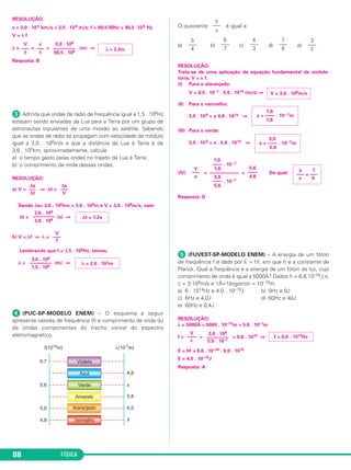FÍSICA88
RESOLUÇÃO:
c = 3,0 . 105 km/s = 3,0 . 108 m/s; f = 90,5 MHz = 90,5 .106 Hz
V = λ f
λ = = = (m) ⇒
Resposta: B
ᕣ Admita que ondas de rádio de frequência igual a 1,5 . 106Hz
estejam sendo enviadas da Lua para a Terra por um grupo de
astronautas tripulantes de uma missão ao satélite. Sabendo
que as ondas de rádio se propagam com velocidade de módulo
igual a 3,0 . 108m/s e que a distância da Lua à Terra é de
3,6 . 105km, aproximadamente, calcule
a) o tempo gasto pelas ondas no trajeto da Lua à Terra;
b) o comprimento de onda dessas ondas.
RESOLUÇÃO:
a) V = ⇒ Δt =
Sendo Δs= 3,6 . 105km = 3,6 . 108m e V = 3,0 . 108m/s, vem:
Δt = (s) ⇒
b) V = λf ⇒ λ =
Lembrando que f = 1,5 . 106Hz, temos:
λ = (m) ⇒
ᕤ (PUC-SP-MODELO ENEM) – O esquema a seguir
apresenta valores de frequência (f) e comprimento de onda (λ)
de ondas componentes do trecho visível do espectro
eletromagnético.
O quociente é igual a:
a) b) c) d) e)
RESOLUÇÃO:
Trata-se de uma aplicação da equação fundamental da ondula-
tória, V = λ f.
(I) Para o alaranjado:
V = 6,0 . 10–7 . 5,0 . 1014 (m/s) ⇒
(II) Para o vermelho:
3,0 . 108 = y 4,8 . 1014 ⇒
(III) Para o verde:
3,0 . 108 = x . 5,6 . 1014 ⇒
(IV) = = Da qual:
Resposta: D
ᕥ (FUVEST-SP-MODELO ENEM) – A energia de um fóton
de frequência f é dada por E = hf, em que h é a constante de
Planck. Qual a frequência e a energia de um fóton de luz, cujo
comprimento de onda é igual a 5000Å? Dados h = 6,6.10–34J.s;
c = 3.108m/s e 1Å=1ångstron = 10–10m.
a) 6 . 1014Hz e 4,0 . 10–19J b) 0Hz e 0J
c) 6Hz e 4,0J d) 60Hz e 40J
e) 60Hz e 0,4J
RESOLUÇÃO:
λ = 5000Å = 5000 . 10–10m = 5,0 . 10–7m
f = = = 0,6 . 1015 ⇒
E = hf = 6,6 . 10–34 . 6,0 . 1015
E = 4,0 . 10–19J
Resposta: A
V
––––
λ
3,0 . 108
–––––––––
5,0 . 10–7
f = 6,0 . 1014Hz
y 7
––– = –––
x 6
y
–––
x
1,0
–––– . 10 –7
1,6
––––––––––––
3,0
–––– . 10 –7
5,6
5,6
––––
4,8
3,0
x = –––– . 10 –7m
5,6
1,0
y = –––– . 10 –7m
1,6
V = 3,0 . 108m/s
5
–––
4
6
–––
7
4
–––
3
7
–––
6
3
–––
2
y
–––
x
3,0 . 108
–––––––––
1,5 . 106
λ = 2,0 . 102m
V
–––
f
3,6 . 108
–––––––––
3,0 . 108 Δt = 1,2s
Δs
–––
Δt
Δs
–––
V
V
–––
f
c
–––
f
3,0 . 108
–––––––––
90,5 . 106 λ ≅ 3,3m
C3_2a_Fis_Alelex 06/03/12 11:18 Página 88
 