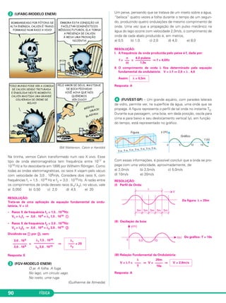 FÍSICA90
ᕢ (UFABC-MODELO ENEM)
(Bill Watterson, Calvin e Haroldo)
Na tirinha, vemos Calvin transformado num raio X vivo. Esse
tipo de onda eletromagnética tem frequência entre 1017 e
1019 Hz e foi descoberta em 1895 por Wilhelm Röntgen. Como
todas as ondas eletromagnéticas, os raios X viajam pelo vácuo
com velocidade de 3,0 . 108m/s. Considere dois raios X, com
frequências f1 = 1,5 . 1018 Hz e f2 = 3,0 . 1019 Hz. A razão entre
os comprimentos de onda desses raios (λ1/ λ2), no vácuo, vale
a) 0,050 b) 0,50 c) 2,0 d) 4,5 e) 20
RESOLUÇÃO:
Trata-se de uma aplicação da equação fundamental da ondu-
latória, V = λf.
• Raios X de frequência f1 = 1,5 . 1018Hz:
V1 = λ1f1 ⇒ 3,0 . 108 = λ1 1,5 . 1018 ቢ
• Raios X de frequência f2 = 3,0 . 1019Hz:
V2 = λ2f2 ⇒ 3,0 . 108 = λ2 3,0 . 1019 ባ
Dividindo-se ቢ por ባ, vem:
= ⇒
Resposta: E
ᕣ (FGV-MODELO ENEM)
O ar. A folha. A fuga.
No lago, um círculo vago.
No rosto, uma ruga.
(Guilherme de Almeida)
Um peixe, pensando que se tratava de um inseto sobre a água,
“belisca” quatro vezes a folha durante o tempo de um segun-
do, produzindo quatro ondulações de mesmo comprimento de
onda. Uma vez que a propagação de um pulso mecânico na
água do lago ocorre com velocidade 2,0m/s, o comprimento de
onda de cada abalo produzido é, em metros,
a) 0,5 b) 1,0 c) 2,0 d) 4,0 e) 8,0
RESOLUÇÃO:
I. A frequência da onda produzida pelo peixe é f, dada por:
f = = ⇒ f = 4,0Hz
II. O comprimento de onda λ fica determinado pela equação
fundamental da ondulatória: V = λ f ⇒ 2,0 = λ . 4,0
Assim:
Resposta: A
ᕤ (FUVEST-SP) – Um grande aquário, com paredes laterais
de vidro, permite ver, na superfície da água, uma onda que se
propaga. A figura representa o perfil de tal onda no instante T0.
Durante sua passagem, uma boia, em dada posição, oscila para
cima e para baixo e seu deslocamento vertical (y), em função
do tempo, está representado no gráfico.
Com essas informações, é possível concluir que a onda se pro-
paga com uma velocidade, aproximadamente, de:
a) 2,0m/s b) 2,5m/s c) 5,0m/s
d) 10m/s e) 20m/s
RESOLUÇÃO:
(I) Perfil da Onda:
Da figura: λ = 20m
(II) Oscilação da boia:
Do gráfico: T = 10s
(III) Relação Fundamental da Ondulatória:
V = λ f = ⇒ V = ⇒
Resposta: A
3,0 . 108
–––––––––
3,0 . 108
λ1 1,5 . 1018
–––––––––––––
λ2 3,0 . 1019
λ1
–––– = 20
λ2
λ = 0,5m
4,0 pulsos
—––––––––
1,0s
n
—–
Δt
V = 2,0m/s
20m
–––––
10s
λ
––––
T
C3_2a_Fis_Alelex 06/03/12 11:18 Página 90
 
