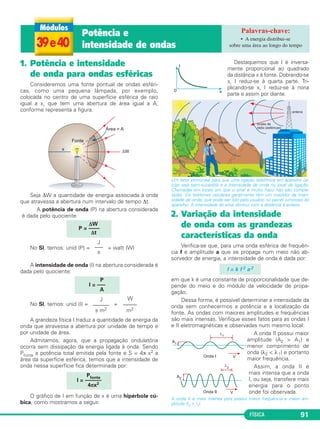 FÍSICA 91
1. Potência e intensidade
de onda para ondas esféricas
Consideremos uma fonte pontual de ondas esféri-
cas, como uma pequena lâmpada, por exemplo,
colocada no centro de uma superfície esférica de raio
igual a x, que tem uma abertura de área igual a A,
conforme representa a figura.
Seja ΔW a quantidade de energia associada à onda
que atravessa a abertura num intervalo de tempo Δt.
A potência de onda (P) na abertura considerada
é dada pelo quociente:
No SI, temos: unid (P) = = watt (W)
A intensidade de onda (I) na abertura considerada é
dada pelo quociente:
No SI, temos: unid (I) = =
A grandeza física I traduz a quantidade de energia da
onda que atravessa a abertura por unidade de tempo e
por unidade de área.
Admitamos, agora, que a propagação ondulatória
ocorra sem dissipação da energia ligada à onda. Sendo
Pfonte a potência total emitida pela fonte e S = 4π x2 a
área da superfície esférica, temos que a intensidade de
onda nessa superfície fica determinada por:
O gráfico de I em função de x é uma hipérbole cú-
bica, como mostramos a seguir.
Destaquemos que I é inversa-
mente proporcional ao quadrado
da distância x à fonte. Dobrando-se
x, I reduz-se à quarta parte. Tri-
plicando-se x, I reduz-se à nona
parte e assim por diante.
Um fator primordial para que uma ligação telefônica em aparelho ce-
lular seja bem-sucedida é a intensidade de onda no local da ligação.
Chamadas em locais em que o sinal é muito fraco não são comple-
tadas. Os telefones celulares geralmente têm um medidor da inten-
sidade de onda, que pode ser lido pelo usuário no painel luminoso do
aparelho. A intensidade do sinal diminui com a distância à antena.
2. Variação da intensidade
de onda com as grandezas
características da onda
Verifica-se que, para uma onda esférica de frequên-
cia f e amplitude a que se propaga num meio não ab-
sorvedor de energia, a intensidade de onda é dada por:
em que k é uma constante de proporcionalidade que de-
pende do meio e do módulo da velocidade de propa-
gação.
Dessa forma, é possível determinar a intensidade da
onda sem conhecermos a potência e a localização da
fonte. As ondas com maiores amplitudes e frequências
são mais intensas. Verifique esses fatos para as ondas I
e II eletromagnéticas e observadas num mesmo local:
A onda II possui maior
amplitude (A2 > A1) e
menor comprimento de
onda (λ2 < λ1) e portanto
maior frequência.
Assim, a onda II é
mais intensa que a onda
I, ou seja, transfere mais
energia para o ponto
onde foi observada.
A onda II é mais intensa pois possui maior frequência e maior am-
plitude (I2 > I1).
ΔW
P = ––––
Δt
J
–––
s
P
I = –––
A
J
––––––
s m2
W
–––––
m2
Pfonte
I = ––––––
4πx2
I = k f 2 a 2
39e40
Potência e
intensidade de ondas
• A energia distribui-se
sobre uma área ao longo do tempo
C3_2a_Fis_Alelex 06/03/12 11:18 Página 91
 