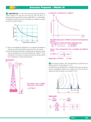 FÍSICA 93
ᕡ (UNICAMP-SP) – Uma antena de transmissão de telefonia
celular situa-se no topo de uma torre de 15m de altura. A
frequência de transmissão é igual a 900 MHz, e a intensidade
da radiação emitida varia com a distância em relação à antena,
conforme o gráfico abaixo.
a) Qual a intensidade da radiação em um aparelho de telefone
celular que está posicionado na base da torre da antena?
b) O limite de segurança para a radiação eletromagnética nessa
faixa de frequências é de aproximadamente 10W/m2. Qual
a distância mínima que uma pessoa pode ficar dessa antena
sem ultrapassar o limite de segurança?
RESOLUÇÃO:
a)
De acordo com o gráfico
dado, para d = 15m, temos
I = 10–1W/m2.
b) 1mW/cm2 = 10–3W/10–4m2 = 10W/m2
No gráfico dado, para I = 10W/m2, o valor de d é mais próximo
de 1,5m.
Para confirmar a leitura do gráfico, observemos que:
d1 = 15m ––––––––––––– I1 = 10–1W/m2
d2 = ? ––––––––––––– I2 = 101W/m2
Como I varia inversamente com o quadrado da distância,
temos:
I2 = 100 I1 ⇒
Respostas:a) 10–1W/m2 b) 1,5m
ᕢ No esquema abaixo, está representada uma antena trans-
missora de TV e dois prédios, P1 e P2.
Considerando-se desprezível o amortecimento das ondas du-
rante a propagação, determine a relação I1/I2 entre as intensi-
dades de onda recebidas nos prédios P1 e P2.
RESOLUÇÃO:
I1 = ⇒ I2 =
= = ⇒
d1
d2 = ––– = 1,5m
10
Pot
––––––––
4π(3d)2
Pot
––––––––
4π(2d)2
I1 9
––––– = ––––
I2 4
1
––
4
–––––
1
––
9
Pot
––––––––
4π 4d2
–––––––––
Pot
––––––––
4π 9d2
I1
–––
I2
Exercícios Propostos – Módulo 39
C3_2a_Fis_Alelex 06/03/12 11:18 Página 93
 
