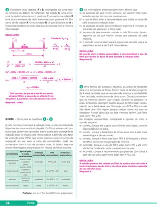 FÍSICA94
ᕣ Considere duas cidades, A e B, interligadas por uma rodo-
via retilínea de 300km de extensão. Na cidade A, uma emis-
sora de rádio transmite com potência P, enquanto na cidade B
uma outra emissora de rádio transmite com potência 4P. Um
carro sai da cidade A rumo à cidade B. A que distância de A o
motorista receberá os sinais das duas emissoras com a mesma
intensidade?
RESOLUÇÃO:
Condição: IA = IB
=
= ⇒ = 4
3x2 + 600x – 90 000 = 0 ⇒ x2 + 200x – 30 000 = 0
x = = ⇒
x2 = –300km
Resposta: 100km
(ENEM) – Texto para as questões ᕤ e ᕥ.
A pele humana é sensível à radiação solar, e essa sensibilidade
depende das características da pele. Os filtros solares são pro-
dutos que podem ser aplicados sobre a pele para protegê-la da
radiação solar. A eficácia dos filtros solares é definida pelo fator
de proteção solar (FPS), que indica quantas vezes o tempo de
exposição ao sol, sem o risco de vermelhidão, pode ser
aumentado com o uso de protetor solar. A tabela seguinte
reúne informações encontradas em rótulos de filtros solares.
ProTeste, ano V, n.o 55, fev./2007 (com adaptações).
ᕤ As informações anteriores permitem afirmar que
a) as pessoas de pele muito sensível, ao usarem filtro solar,
estarão isentas do risco de queimaduras.
b) o uso de filtro solar é recomendado para todos os tipos de
pele exposta à radiação solar.
c) as pessoas de pele sensível devem expor-se 6 minutos ao
sol antes de aplicarem o filtro solar.
d) pessoas de pele amarela, usando ou não filtro solar, devem
expor-se ao sol por menos tempo que pessoas de pele
morena.
e) o período recomendado para que pessoas de pele negra se
exponham ao sol é de 2 a 6 horas diárias.
RESOLUÇÃO:
De acordo com a tabela apresentada, é recomendável o uso do
filtro para todos os tipos de pele exposta à radiação solar.
Resposta: B
ᕥ Uma família de europeus escolheu as praias do Nordeste
para uma temporada de férias. Fazem parte da família um garoto
de 4 anos de idade, que se recupera de icterícia, e um bebê de
1 ano de idade, ambos loiros de olhos azuis. Os pais concordam
que os meninos devem usar chapéu durante os passeios na
praia. Entretanto, divergem quanto ao uso do filtro solar. Na opi-
nião do pai, o bebê deve usar filtro solar com FPS ≥ 20 e o irmão
não deve usar filtro algum porque precisa tomar sol para se
fortalecer. A mãe opina que os dois meninos devem usar filtro
solar com FPS ≥ 20.
Na situação apresentada, comparada à opinião da mãe, a
opinião do pai é
a) correta, porque ele sugere que a família use chapéu durante
todo o passeio na praia.
b) correta, porque o bebê loiro de olhos azuis tem a pele mais
sensível que a de seu irmão.
c) correta, porque o filtro solar com FPS ≥ 20 bloqueia o efeito
benéfico do sol na recuperação da icterícia.
d) incorreta, porque o uso do filtro solar com FPS ≥ 20, com
eficiência moderada, evita queimaduras na pele.
e) incorreta, porque é recomendado que pessoas com olhos e
pele de cor clara usem filtro solar com FPS ≥ 20.
RESOLUÇÃO:
A opinião paterna em relação ao filho de quatro anos de idade é
incorreta porque, sendo loiro e de olhos azuis, também necessita
do uso do filtro solar.
Resposta: E
sensibilidade
tipo de pele
e outras
características
proteção
recomendada
FPS
recomendado
proteção a
queimaduras
extremamente
sensível
branca, olhos
e cabelos
claros
muito alta FPS ≥ 20 muito alta
muito sensível
branca, olhos
e cabelos
próximos do
claro
alta 12 ≤ FPS < 20 alta
sensível
morena ou
amarela
moderada 6 ≤ FPS < 12 moderada
pouco sensível negra baixa 2 ≤ FPS < 6 baixa
PB
––––––
4π xB
2
PA
––––––
4π xA
2
90 000 – 600 x + x2
–––––––––––––––––––
x2
4P
–––––––––
(300 – x)2
P
–––
x2
x1 = 100km
–200 ± 400
––––––––––
2
–200 ± ͙ෆෆෆෆෆෆෆ40000 + 120000
––––––––––––––––––––––––––
2
Não convém, já que se trata de um ponto
situado 300km à esquerda da cidade A (ver
esquema) e, portanto, fora do percurso do carro.
C3_2a_Fis_Alelex 06/03/12 11:18 Página 94
 