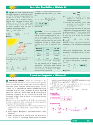 FÍSICA 95
ᕡ (ITA-SP) – Um painel coletor de energia
solar para aquecimento residencial de água,
com 50% de eficiência, tem superfície coletora
com área útil de 10m2 . A água circula em
tubos fixados sob a superfície coletora.
Suponha que a intensidade da energia solar
incidente é de 1,0 . 103 W / m2 e que a vazão
de suprimento de água aquecida é de 6,0 litros
por minuto. Assinale a opção que indica a
variação da temperatura da água.
Dado: cH2O = 4,2 . 103J/kg. K
a) 12°C b) 10°C c) 1,2°C
d) 1,0°C e) 0,10°C
Resolução
A intensidade de radiação aproveitada para o
aquecimento da água (Iútil) é dada por:
Iútil =
0,5 I = ⇒ 0,5 I =
Admitindo-se que a massa de água correspon-
dente a 6,0ᐉ seja igual a 6,0kg (µH
2
O = 1,0kg/ᐉ),
vem:
0,5 . 1,0 . 103 =
Resposta: A
ᕢ (ENEM) – Os níveis de irradiância ultra-
violeta efetiva (IUV) indicam o risco de expo-
sição ao Sol para pessoas de pele do tipo II –
pele de pigmentação clara. O tempo de ex-
posição segura (TES) corresponde ao tempo de
exposição aos raios solares sem que ocorram
queimaduras de pele. A tabela mostra a
correlação entre riscos de exposição, IUV e
TES.
Uma das maneiras de se proteger contra
queimaduras provocadas pela radiação
ultravioleta é o uso dos cremes protetores
solares, cujo Fator de Proteção Solar (FPS) é
calculado da seguinte maneira:
FPS =
TPP = tempo de exposição mínima para
produção de vermelhidão na pele
protegida (em minutos).
TPD = tempo de exposição mínima para
produção de vermelhidão na pele
desprotegida (em minutos).
O FPS mínimo que uma pessoa de pele tipo II
necessita para evitar queimaduras ao se expor
ao Sol, considerando TPP o intervalo das 12:00
às 14:00h, num dia em que a irradiância efetiva
é maior que 8, de acordo com os dados
fornecidos, é
a) 5 b) 6 c) 8 d) 10 e) 20
Resolução
Para IUV maior que 8, de acordo com a tabela,
o valor de TES é de, no máximo, 20 minutos =
= h.
Para produzir vermelhidão sem a pele estar
protegida, o TPD deve ser superior a 20 minu-
tos = h.
De acordo com o enunciado, desejamos o valor
TPP igual a 2h (intervalo entre 12h e 14h).
Portanto:
FPS = = ⇒
Resposta: B
Pot
––––
A
Q
–––––
Δt . A
mc Δθ
–––––––
Δt . A
6,0 . 4,2 . 103 . Δθ
–––––––––––––––––
60 . 10
Δθ = 11,9 °C ≅ 12°C
Riscos de
exposição
IUV
TES (em
minutos)
Baixo 0 a 2 Máximo 60
Médio 3 a 5 30 a 60
Alto 6 a 8 20 a 30
Extremo Acima de 8 Máximo 20
TPP
––––
TPD
1
––
3
1
––
3
TPP
––––
TPD
2h
–––––
1
–– h
3
FPS = 6
Exercícios Resolvidos – Módulo 40
Exercícios Propostos – Módulo 40
ᕡ (UEL-MODELO ENEM) – Onda é uma perturbação ou dis-
túrbio transmitido através do vácuo ou de um meio gasoso,
líquido ou sólido. As ondas podem diferir em muitos aspectos,
mas todas podem transmitir energia de um ponto a outro.
Quando não há dissipação de energia, pode-se dizer que a
intensidade I de uma onda progressiva é igual à energia E
transmitida pela onda, dividida pela área S perpendicular à
direção de propagação, em um intervalo de tempo t. Essa
intensidade também pode ser escrita em termos de potência
transmitida I = P/S.
Considere uma fonte puntiforme de ondas luminosas com
emissão constante em todas as direções. Com base nas leis da
Física, considere as afirmativas a seguir.
I. A área total, através da qual a onda se propaga, é a área da
superfície de uma esfera, tendo a fonte luminosa como seu
centro.
II. A uma distância d da fonte, a intensidade luminosa é dada
por P/4πd2.
III. Sendo a intensidade da radiação solar na Terra igual a
1,35 . 103W/m2, a intensidade dessa radiação no planeta
Mercúrio, cuja distância do Sol é de 0,387 vezes a distância
do Sol à Terra, é igual a 9,01 . 103W/m2.
IV. O Sol não pode ser considerado como fonte luminosa
puntiforme em nenhuma situação de análise.
Estão corretas apenas as afirmativas:
a) I e II b) II e IV c) I e III d) I, II e III e) III e IV
RESOLUÇÃO:
I. VERDADEIRA.
II. VERDADEIRA.
III.VERDADEIRA.
= ⇒ = .
P P
I = ––– = ––––––
S 4πd2
4πdT
2
––––––––
P
P
––––––––––––––––
4π (0,387dT)2
IM
––––
IT
P
––––––
4πdM
2
––––––––
P
––––––
4πdT
2
IM
––––
IT
C3_2a_Fis_Alelex 06/03/12 11:18 Página 95
 