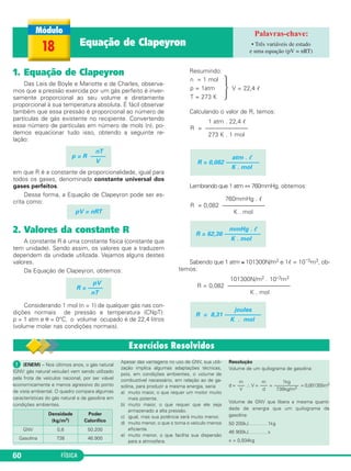 FÍSICA60
1. Equação de Clapeyron
Das Leis de Boyle e Mariotte e de Charles, observa-
mos que a pressão exercida por um gás perfeito é inver-
samente proporcional ao seu volume e diretamente
proporcional à sua temperatura absoluta. É fácil observar
também que essa pressão é proporcional ao número de
partículas de gás existente no recipiente. Convertendo
esse número de partículas em número de mols (n), po-
demos equacionar tudo isso, obtendo a seguinte re-
lação:
em que R é a constante de proporcionalidade, igual para
todos os gases, denominada constante universal dos
gases perfeitos.
Dessa forma, a Equação de Clapeyron pode ser es-
crita como:
2. Valores da constante R
A constante R é uma constante física (constante que
tem unidade). Sendo assim, os valores que a traduzem
dependem da unidade utilizada. Vejamos alguns destes
valores.
Da Equação de Clapeyron, obtemos:
Considerando 1 mol (n = 1) de qualquer gás nas con-
dições normais de pressão e temperatura (CNpT):
p = 1 atm e θ = 0°C, o volume ocupado é de 22,4 litros
(volume molar nas condições normais).
Resumindo:
· V = 22,4 ᐉ
Calculando o valor de R, temos:
Lembrando que 1 atm ⇔ 760mmHg, obtemos:
Sabendo que 1 atm ≅ 101300N/m2 e 1ᐉ = 10–3m3, ob-
temos:
pV
R = –––––
nT
joules
R = 8,31 ––––––––––––
K . mol
101300N/m2 . 10–3m3
R = 0,082 ––––––––––––––––––––––
K . mol
mmHg . ᐉ
R = 62,36 ––––––––––––
K . mol
760mmHg . ᐉ
R = 0,082 ––––––––––––––
K . mol
atm . ᐉ
R = 0,082 –––––––––––
K . mol
1 atm . 22,4 ᐉ
R = ––––––––––––––
273 K . 1 mol
n = 1 mol
p = 1atm
T = 273 K
pV = nRT
nT
p = R –––––
V
18 Equação de Clapeyron • Três variáveis de estado
e uma equação (pV = nRT)
ᕡ (ENEM) – Nos últimos anos, o gás natural
(GNV: gás natural veicular) vem sendo utilizado
pela frota de veículos nacional, por ser viável
economicamente e menos agressivo do ponto
de vista ambiental. O quadro compara algumas
características do gás natural e da gasolina em
condições ambientes.
Apesar das vantagens no uso de GNV, sua utili-
zação implica algumas adaptações técnicas,
pois, em condições ambientes, o volume de
combustível necessário, em relação ao de ga-
solina, para produzir a mesma energia, seria
a) muito maior, o que requer um motor muito
mais potente.
b) muito maior, o que requer que ele seja
armazenado a alta pressão.
c) igual, mas sua potência será muito menor.
d) muito menor, o que o torna o veículo menos
eficiente.
e) muito menor, o que facilita sua dispersão
para a atmosfera.
Resolução
Volume de um quilograma de gasolina:
d = ∴V = = = 0,001355m3
Volume de GNV que libera a mesma quanti-
dade de energia que um quilograma de
gasolina:
50 200kJ…………1kg
46 900kJ…………x
x = 0,934kg
Densidade
(kg/m3)
Poder
Calorífico
GNV 0,8 50.200
Gasolina 738 46.900
1kg
––––––––––
738kg/m3
m
–––
d
m
–––
V
C3_2a_Fis_Alelex 06/03/12 11:17 Página 60
 