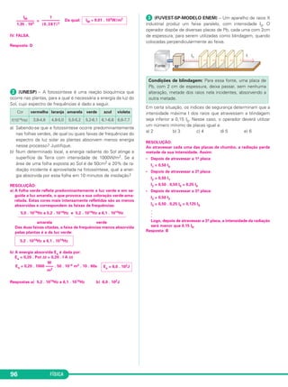 FÍSICA96
= Da qual:
IV. FALSA.
Resposta: D
ᕢ (UNESP) – A fotossíntese é uma reação bioquímica que
ocorre nas plantas, para a qual é necessária a energia da luz do
Sol, cujo espectro de frequências é dado a seguir.
a) Sabendo-se que a fotossíntese ocorre predominantemente
nas folhas verdes, de qual ou quais faixas de frequências do
espectro da luz solar as plantas absorvem menos energia
nesse processo? Justifique.
b) Num determinado local, a energia radiante do Sol atinge a
superfície da Terra com intensidade de 1000W/m2. Se a
área de uma folha exposta ao Sol é de 50cm2 e 20% da ra-
diação incidente é aproveitada na fotossíntese, qual a ener-
gia absorvida por essa folha em 10 minutos de insolação?
RESOLUÇÃO:
a) A folha verde reflete predominantemente a luz verde e em se-
guida a luz amarela, o que provoca a sua coloração verde-ama-
relada. Estas cores mais intensamente refletidas são as menos
absorvidas e correspondem às faixas de frequências:
5,0 . 1014Hz a 5,2 . 1014Hz e 5,2 . 1014Hz a 6,1 . 1014Hz
amarela verde
Das duas faixas citadas, a faixa de frequências menos absorvida
pelas plantas é a da luz verde:
b) A energia absorvida Ea é dada por:
Ea = 0,20 . Pot Δt = 0,20 . I A Δt
Respostas:a) 5,2 . 1014Hz a 6,1 . 1014Hz b) 6,0 . 102J
ᕣ (FUVEST-SP-MODELO ENEM) – Um aparelho de raios X
industrial produz um feixe paralelo, com intensidade I0. O
operador dispõe de diversas placas de Pb, cada uma com 2cm
de espessura, para serem utilizadas como blindagem, quando
colocadas perpendicularmente ao feixe.
Em certa situação, os índices de segurança determinam que a
intensidade máxima I dos raios que atravessam a blindagem
seja inferior a 0,15 I0. Nesse caso, o operador deverá utilizar
um número mínimo de placas igual a:
a) 2 b) 3 c) 4 d) 5 e) 6
RESOLUÇÃO:
Ao atravessar cada uma das placas de chumbo, a radiação perde
metade da sua intensidade. Assim:
• Depois de atravessar a 1.a placa:
I1 = 0,50 I0
• Depois de atravessar a 2.a placa:
I2 = 0,50 I1
I2 = 0,50 . 0,50 I0 = 0,25 I0
• Depois de atravessar a 3.a placa:
I3 = 0,50 I2
I3 = 0,50 . 0,25 I0 = 0,125 I0
.
.
.
Logo, depois de atravessar a 3.a placa, a intensidade da radiação
será menor que 0,15 I0.
Resposta: B
Ea = 6,0 . 102J
Condições de blindagem: Para essa fonte, uma placa de
Pb, com 2 cm de espessura, deixa passar, sem nenhuma
alteração, metade dos raios nela incidentes, absorvendo a
outra metade.
W
Ea = 0,20 . 1000 –––– . 50 . 10–4 m2 . 10 . 60s
m2
5,2 . 1014Hz a 6,1 . 1014Hz
Cor vermelha laranja amarela verde azul violeta
f(1014Hz) 3,8-4,8 4,8-5,0 5,0-5,2 5,2-6,1 6,1-6,6 6,6-7,7
IM ≅ 9,01 . 103W/m2
1
–––––––––
(0,387)2
IM
–––––––––
1,35 . 103
C3_2a_Fis_Alelex 06/03/12 11:18 Página 96
 