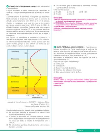 FÍSICA 97
ᕤ (GAVE-PORTUGAL-MODELO ENEM) – Leia atentamente
o seguinte texto.
A figura representa as várias zonas em que a atmosfera se
divide e a variação da temperatura com a altitude, na atmos-
fera.
A camada inferior da atmosfera é designada por troposfera.
Nesta camada, a temperatura diminui com o aumento de
altitude. Aproximadamente entre 11 km e 16 km de altitude,
situa-se a tropopausa, uma zona em que a temperatura
permanece constante e perto de – 55°C. A cerca de 16 km de
altitude, inicia-se a estratosfera. Nesta camada, a temperatura
aumenta, até atingir cerca de 0°C na estratopausa, aproxima-
damente a 45 km acima do nível do mar. Acima dessa altitude,
na mesosfera, a temperatura torna a diminuir, até se atingir a
mesopausa.
Em seguida, na termosfera, a temperatura aumenta e, a
altitudes muito elevadas, pode ser superior a 1000°C. Contudo,
os astronautas não são reduzidos a cinzas quando saem dos
space shuttles, porque a essa altitude as moléculas que
existem são em número muito reduzido.
Adaptado de Atkins, P., Jones, L., CHEMISTRY – Molecules, Matter,
and Change, 3rd edition, W. H.
Freeman and Company, New York, 1997
Classifique as proposições a seguir como verdadeiras ou falsas.
(1) Na atmosfera terrestre a temperatura é sempre uma
função decrescente da altitude.
(2) A divisão da atmosfera em camadas baseia-se na exis-
tência de pontos de inflexão (inversão de comportamento)
na curva que traduz a relação da temperatura com a
altitude.
(3) Na estratosfera quando a altitude aumenta a temperatura
também aumenta.
(4) De um modo geral a densidade da atmosfera aumenta
quando a altitude aumenta.
Estão corretas apenas:
a) (1) e (2) b) (1) e (3) c) (2) e (3)
d) (1) e (4) e) (2) e (4)
RESOLUÇÃO:
1) FALSA. Dependendo da camada a temperatura pode aumentar
ou diminuir quando a altitude aumenta.
2) VERDADEIRA. A atmosfera foi dividida em camadas sucessivas
em que a temperatura diminui ou aumenta com a altitude.
3) VERDADEIRA. Leitura do gráfico.
4) FALSA. A densidade diminui quando a altitude aumenta.
Resposta: C
ᕥ (GAVE-PORTUGAL-MODELO ENEM) – Fazendo-se um
balanço energético da Terra, igualando-se a potência da
radiação solar absorvida pela superfície da Terra e pela atmos-
fera à potência da radiação por estas emitida, a temperatura
média na superfície da Terra seria cerca de –18°C.
No entanto, a temperatura média na superfície da Terra é
aproximadamente 15°C.
Indique o que explica esta diferença.
a) Efeito Joule.
b) Efeito estufa.
c) Buraco na camada de ozônio.
d) Retenção das radiações ultravioletas.
e) Calor proveniente do interior da Terra.
RESOLUÇÃO:
O efeito estufa: as radiações infravermelhas emitidas pela Terra
são retidas por uma capa de gases (predomina o CO2) e provocam
o aquecimento.
Resposta: B
C3_2a_Fis_Alelex 06/03/12 11:18 Página 97
 