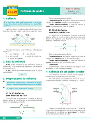 FÍSICA98
1. Reflexão
Na figura abaixo, está ilustrada a reflexão de um trem
de ondas retas que incidem sobre uma superfície plana.
Além das frentes de onda incidente e refletida, des-
tacam-se:
Al = raio incidente IB = raio refletido
N = reta normal i = ângulo de incidência
r = ângulo de reflexão
2. Leis da reflexão
1.a lei: o raio incidente, a reta normal no ponto de
incidência e o raio refletido são coplanares (pertencentes
ao mesmo plano).
2.a lei: o ângulo de reflexão é sempre igual ao ângulo
de incidência.
3. Propriedades da reflexão
P.1.
P.2.
1.o CASO: Reflexão
com inversão de fase
Um pulso que se propaga ao longo de uma corda
elástica reflete-se com inversão de fase depois de incidir
sobre uma parede de concreto.
Ocorre nas seguintes condições:
Ondas mecânicas: a rigidez e a inércia do meio de
destino são maiores que as do meio de origem.
Ondas eletromagnéticas: o meio de destino é
mais refringente que o meio de origem.
2.o CASO: Reflexão
sem inversão de fase.
Um pulso que se propaga ao longo de uma corda
elástica reflete-se sem inversão de fase depois de incidir
sobre uma argola de peso desprezível que corre sem
atrito por uma haste vertical.
Ocorre nas seguintes condições:
Ondas mecânicas: a rigidez e a inércia do meio de
destino são menores que as do meio de origem.
Ondas eletromagnéticas: o meio de destino é
menos refringente que o meio de origem.
Observação
Entenda-se por “meio de destino” aquele para onde
a onda iria se não houvesse reflexão.
4. Reflexão de um pulso circular
Consideremos um pulso circular propagando-se na
superfície da água de uma cuba de ondas.
Ao incidir sobre uma das bordas planas da cuba, o
pulso sofrerá reflexão, conforme ilustra a figura a seguir.
Devemos observar que os pontos O e O’, que cor-
respondem respectivamente aos centros das frentes de
onda incidente e refletida, são simétricos em relação à
superfície refletora (borda da cuba).
A fase da onda pode variar ou não.
Na reflexão, a frequência, a velocidade de propa-
gação e o comprimento de onda não se alteram.
r = i
É o fenômeno pelo qual uma onda retorna ao
meio de origem, após incidência em superfície
refletora.
41e42 Reflexão de ondas • Reflexão: V, λ e f
constantes; fase pode variar
C3_2a_Fis_Alelex 06/03/12 11:18 Página 98
 