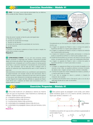 FÍSICA 99
ᕡ Uma onda incide em um obstáculo e retorna ao mesmo
meio em que se encontrava. Esse fenômeno é chamado de
reflexão. Podemos afirmar que
a) a frequência dessa onda aumentou.
b) a frequência dessa onda diminuiu.
c) o comprimento dessa onda aumentou.
d) a velocidade de propagação dessa onda diminuiu.
e) a velocidade de propagação dessa onda permaneceu cons-
tante.
Resposta: E
ᕢ Dois pulsos iguais se propagam numa corda, com veloci-
dades escalares iguais a V e no mesmo sentido, conforme a
figura que retrata o instante t = 0.
A distância do ponto em que se dá a primeira superposição à
extremidade fixa é:
a b a + b b – a
a) –– b) –– c) –––––– d) –––––
2 2 2 2
ᕡ (FICE) – Um pulso, numa corda de extremidade fixa, ao refletir-se,
sofre inversão de fase. Observe a figura abaixo.
O fato de ocorrer inversão na fase do pulso está ligado à(ao)
a) Primeira Lei de Newton.
b) princípio da conservação da energia.
c) Terceira Lei de Newton.
d) principio da conservação da quantidade de movimento.
e) Lei de Coulomb.
Resolução
A Terceira Lei de Newton evidencia as forças de ação e reação tro-
cadas entre a corda e a parede.
Resposta: C
ᕢ (UFRN-MODELO ENEM) – A Lua, com seus encantos, esteve
sempre povoando a imaginação dos artistas e estimulando grandes
ideias nos homens da ciência. Palco de grandes conquistas científicas,
o ambiente lunar, comparado com o da Terra, possui um campo gravita-
cional fraco, o que torna impossível a manutenção de uma atmosfera
na Lua. Sem atmosfera, não há nada que filtre a radiação solar ou
queime os meteoritos que frequentemente caem e criam crateras no
solo lunar.
Após esse breve comentário sobre a Lua, a professora Luana apresentou
um painel ilustrando uma situação vivida por dois astronautas, Brian e
Robert. No painel, constava o panorama do solo lunar cheio de crateras,
um céu escuro, bem diferente do normalmente azulado aqui da Terra, e
um belo flagrante da imagem de Brian refletida no capacete de Robert.
Luana afirma que o capacete de Robert está funcionando como um
espelho esférico convexo.
Considerando-se as informações e as imagens apresentadas, pode-se
concluir que
a) a imagem do capacete de Robert é real e o tempo de queda na
experiência de Brian é o mesmo para qualquer corpo.
b) a imagem no capacete de Robert é virtual e o impacto do meteorito
não é audível pelos astronautas.
c) o impacto do meteorito é audível pelos astronautas e o tempo de
queda na experiência de Brian é o mesmo para qualquer corpo.
d) a ausência de atmosfera na Lua torna o céu escuro e faz com que os
corpos, na experiência de Brian, caiam com acelerações diferentes.
e) a imagem no capacete de Robert é real e o tempo de queda na
experiência de Brian é o mesmo para todos os corpos.
Resolução
1) A imagem no capacete de Robert se forma atrás do espelho e é de
natureza virtual. Aliás, os espelhos esféricos convexos fornecem,
de objetos reais, imagens sempre virtuais, direitas e reduzidas.
2) O tempo de queda dos corpos independe da massa e, portanto, é
o mesmo para todos os corpos.
3) O som não se propaga no vácuo e, portanto, o impacto do
meteorito não é audível.
4) A ausência da atmosfera torna o Sol escuro, pois a cor do céu é
dada pela difusão da luz solar na atmosfera.
Resposta: B
Exercícios Resolvidos – Módulo 41
Exercícios Propostos – Módulo 41
C3_2a_Fis_Alelex 06/03/12 11:18 Página 99
 