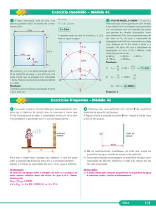 FÍSICA 101
ᕡ O ouvido humano normal distingue separadamente dois
sons se o intervalo de tempo que os intercala é maior que
0,10s. No esquema ao lado, o observador emite um forte som
monossilábico e pretende ouvir o eco correspondente.
Para que o observador consiga seu objetivo, o que se pode
dizer a respeito da distância entre ele e o anteparo refletor?
Adotar o módulo da velocidade do som, no ar, igual a 340m/s.
RESOLUÇÃO:
O intervalo de tempo entre a emissão do som e a recepção da
onda sonora refletida deve ser maior do que 0,10 s. Assim,
devemos ter:
Δtida = Δtvolta = 0,050s.
d > v Δtida ⇒ d > 340 . 0,050 (m) ⇒ d > 17 m
ᕢ Deixa-se cair uma pedrinha num ponto P da superfície
tranquila da água de um tanque.
A figura mostra a posição do ponto P em relação à borda mais
próxima do tanque.
a) Dê as características qualitativas da onda que surge na
superfície da água, devida ao impacto da pedrinha.
b) Se as perturbações se propagam na superfície da água com
velocidade de 20cm/s, desenhe a onda 3,0s depois de ela
ter sido provocada.
RESOLUÇÃO:
a) A onda obtida pelo impacto da pedrinha na superfície da água
é mecânica, mista, circular e bidimensional.
ᕡ A figura representa, vista de cima, uma
piscina quadrada ABCD de bordas de compri-
mento 6,0m.
No instante t0 = 0, uma pedrinha atinge o ponto
O da superfície da água, o que provoca uma
onda circular que se propaga com velocidade
1,5m/s. Pede-se representar a onda no instante
t1 = 2,0s.
Resolução
A distância percorrida pela perturbação durante
2,0s é dada por:
D = V Δt
D = 1,5 . 2,0 (m)
A representação da onda no instante t1 = 2,0s
está na figura a seguir.
ᕢ (PUC-RS-MODELO ENEM) – O eco é o
fenômeno que ocorre quando um som emitido
e seu reflexo em um anteparo são percebidos
por uma pessoa com um intervalo de tempo
que permite ao cérebro distingui-los como
sons diferentes. Para que se perceba o eco de
um som no ar, no qual a velocidade de
propagação é de 340m/s, é necessário que haja
uma distância de 17,0m entre a fonte e o
anteparo. Na água, em que a velocidade de
propagação do som é de 1.600m/s, essa
distância precisa ser de
a) 34,0m b) 60,0m c) 80,0m
d) 160,0m e) 320,0m
Resolução
1) VS = ⇒ 340 = ⇒
2) V’S = ⇒ 1600 =
2d = 160 ⇒
Resposta: C
D = 3,0m
Δs
–––
Δt
34,0
––––
t
T = 0,1s
2d
–––
T
2d
––––
0,1
d = 80,0m
Exercício Resolvido – Módulo 42
Exercícios Propostos – Módulo 42
C3_2a_Fis_Alelex 06/03/12 11:18 Página 101
 