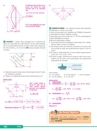 FÍSICA102
b) A distância percorrida por um
ponto da frente de onda
durante 3,0s é D, calculada
por:
D = V Δt ⇒ D = 20 . 3,0 (cm)
P e P’ são simétricos em rela-
ção à borda do tanque.
ᕣ (FUVEST) – Ondas retas propagam-se na superfície da
água com velocidade de módulo igual a 1,4m/s e são refletidas
por uma parede plana vertical, na qual incidem sob o ângulo de
45°. No instante t0 = 0, uma crista AB ocupa a posição indicada
na figura.
a) Depois de quanto tempo essa crista atingirá o ponto P, após
ser refletida na parede?
b) Esboce a configuração dessa crista quando passa por P.
RESOLUÇÃO:
a)
Até o pulso atingir o
ponto P, cada um de
seus pontos deverá
percorrer uma distância
D, dada por:
D = RQ
–––
+ QP
––
D = 2 RQ
–––
= 2 ͙ෆෆෆෆෆ(1,0)2 + (1,0)2 ⇒
Movimento Uniforme: ⇒
b)
ᕤ (MODELO ENEM) – Um submarino possui dois aparelhos
de detecção: um sonar e um radar.
O sonar emite pulsos com frequência de 75000Hz (ultrassom)
e velocidade de módulo 1500m/s na água.
O radar opera com micro-ondas de 1,0 . 1010Hz e velocidade de
módulo 230 000km/s na água.
Analise as proposições a seguir.
I) O principal fenômeno ondulatório relacionado com a detec-
ção por radar ou sonar é a reflexão.
II) Os comprimentos de onda dos ultrassons do sonar e das
micro-ondas do radar são respecivamente iguais a 2,0cm e
2,3cm.
III) O sonar e o radar detectam um alvo a 345m respectivamen-
te em 4,6 . 10–1s e 3,0 . 10–6s.
IV) A figura a seguir caracteriza as ondas do radar como trans-
versais e as do sonar como possuidoras de componentes
longitudinais de vibração.
São corretas:
a) I e II, apenas b) II e III, apenas c) III e IV, apenas
d) I, II e III, apenas e) I, II, III e IV
RESOLUÇÃO:
I) VERDADEIRA.
II) VERDADEIRA. λ = = = 0,2 . 10–1m = 2,0cm
λ = = 2,3 . 10–2m ⇒ λ = 2,3cm
III) VERDADEIRA Δt =
Δt = = 4,6 . 10–1s ⇒ Δt = = 3,0 . 10–6s
IV) VERDADEIRA
Resposta: ED 2,8
V = –––– ⇒ 1,4 = –––––
Δt Δt
Δt = 2,0s
D = 2 ͙ෆ2 m ≅ 2,8m
1,5 . 103
––––––––––
7,5 . 104
V
––––
f
2,3 . 108
––––––––––
1,0 . 1010
2 . d
––––––
V
2 . 345
–––––––––
2,3 . 108
2 . 345
–––––––––
1,5 . 103
Para saber mais sobre o assunto, acesse o PORTAL
OBJETIVO (www.portal.objetivo.br) e, em “localizar”,
digite FIS2M308
No Portal Objetivo
D = 60cm
C3_2a_Fis_Alelex 06/03/12 11:18 Página 102
 