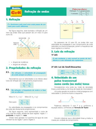 FÍSICA 103
1. Refração
Na figura seguinte, está ilustrada a refração de um
trem de ondas retas que passam de um meio (1) para
outro (2).
i = ângulo de incidência
r = ângulo de refração
2. Propriedades da refração
P.1.
Recordemos que as velocidades e os índices abso-
lutos de refração são inversamente proporcionais:
P.2.
Meio (1): V1 = λ1f Meio (2): V2 = λ2f
Das quais:
As velocidades de propagação e os comprimentos
de onda são diretamente proporcionais.
Na figura seguinte, está representado o corte de
uma cuba de ondas, dotada de duas regiões: região 1 –
profunda, e região 2 – rasa.
Ondas retas geradas na superfície da água da cuba
refratam-se da região 1 para a região 2.
Ao passarem de (1) para (2), as ondas têm sua
velocidade de propagação e seu comprimento de onda
reduzidos na mesma proporção, porém a frequência nas
duas regiões é a mesma.
3. Leis da refração
1.a LEI:
2.a LEI: Lei de Snell-Descartes
4. Velocidade de um
pulso transversal
numa corda (ou mola) tensa
Consideremos uma corda (ou mola) de densidade
linear ρ submetida a uma força de tração de intensidade F.
Um pulso gerado na corda (ou mola) propaga-se com
velocidade V, conforme ilustra o esquema.
Podemos relacionar V com F e ρ, conforme a
equação abaixo, conhecida por fórmula de Taylor.
Convém observar que a densidade linear ρ traduz a
massa por unidade de comprimento.
F
V =
͙ෆෆ–––ρ
sen i n2 V1 λ1
—–––— = n2,1 = –— = —— = –—
sen r n1 V2 λ2
O raio incidente, a reta normal no ponto de inci-
dência e o raio refratado são coplanares.
V1 λ1
—— = ——
V2 λ2
Na refração, a frequência da onda e a fase
não se alteram.
V1 n2
—–– = —––
V2 n1
Na refração, a velocidade de propagação
da onda sempre se altera.
É o fenômeno pelo qual uma onda passa de um
meio para outro diferente.
43e44 Refração de ondas • Refração: V e λ proporcionais;
V1 λ1
f constante; ΂–––– = ––––΃V2 λ2
C3_2a_Fis_Alelex 06/03/12 11:18 Página 103
 