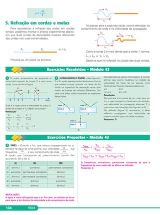 FÍSICA104
5. Refração em cordas e molas
Para representar a refração das ondas em cordas
tensas, podemos montar o arranjo experimental abaixo,
em que duas cordas de densidades lineares diferentes
são unidas nas suas extremidades.
Provoca-se um pulso na primeira.
Ao passar para a segunda corda, ocorre alteração no
comprimento de onda e na velocidade de propagação.
Como a corda 2 é mais densa que a corda 1, temos:
λ1 > λ2 e V1 > V2
Observe que há reflexão na junção das duas cordas.
m
ρ = ——
L
Exercícios Resolvidos – Módulo 43
ᕡ O pulso proveniente da esquerda é
transmitido através da junção P a uma outra
corda, como se vê na figura:
Qual é a razão entre a velocidade do pulso V1
(antes da junção) e V2 (depois da junção)?
Resolução
= =
= ⇒ = 2
ᕢ (UFMG-MODELO ENEM) – Nas figuras I,
II e III, estão representados fenômenos físicos
que podem ocorrer quando um feixe de luz
incide na superfície de separação entre dois
meios de índices de refração diferentes. Em
cada uma delas, estão mostradas as trajetórias
desse feixe.
Considerando-se essas informações, é correto
afirmar que ocorre mudança no módulo da
velocidade do feixe de luz apenas no(s)
fenômeno(s) físico(s) representado(s) em
a) I. b) II.
c) I e II. d) I e III.
Resolução
Sempre que a luz passa de um meio para ou-
tro, o que caracteriza o fenômeno da refração,
sua velocidade de propagação altera-se. É o
que ocorre nas situações das figuras I e III.
Na reflexão (figura II), entretanto, o feixe
refletido propaga-se com velocidade de
mesmo módulo que a do feixe incidente.
Resposta: D
V1
–––––
V2
λ1
–––––
λ2
3 – 1
–––––
7 – 6
V1
–––––
V2
2
–––
1
V1
–––––
V2
Exercícios Propostos – Módulo 43
ᕡ (IME) – Quando a luz, que estava propagando-se no ar,
penetra na água de uma piscina, sua velocidade ______(I) , sua
frequência _______(II) e seu comprimento de onda _______(III) .
A opção que corresponde ao preenchimento correto das
lacunas (I), (II) e (III) é:
RESOLUÇÃO:
A água é mais refringente que o ar. Por isso, ao refratar-se do ar
para água, a luz diminui de velocidade e de comprimento de onda.
= =
A frequência, entretanto, permanece constante, já que a
frequência de uma onda não se altera na refração.
Resposta: C
(I) (II) (III)
a) diminui aumenta permanece constante
b) aumenta permanece constante diminui
c) diminui permanece constante diminui
d) aumenta diminui aumenta
e) diminui diminui diminui
nágua > nar ⇒ Vágua < Var e λágua < λar
λar
–––––––
λágua
Var
–––––––
Vágua
nágua
–––––––
nar
C3_2a_Fis_Alelex 06/03/12 11:18 Página 104
 