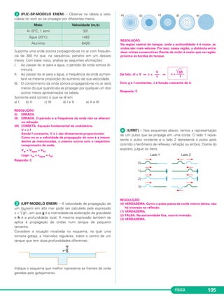 FÍSICA 105
ᕢ (PUC-SP-MODELO ENEM) – Observe na tabela a velo-
cidade do som ao se propagar por diferentes meios.
Suponha uma onda sonora propagando-se no ar com frequên-
cia de 300 Hz que, na sequência, penetre em um desses
meios. Com base nisso, analise as seguintes afirmações:
I. Ao passar do ar para a água, o período da onda sonora di-
minuirá.
II. Ao passar do ar para a água, a frequência da onda aumen-
tará na mesma proporção do aumento de sua velocidade.
III. O comprimento da onda sonora propagando-se no ar será
menor do que quando ela se propagar por qualquer um dos
outros meios apresentados na tabela.
Somente está correto o que se lê em
a) I b) II c) III d) I e II e) II e III
ᕣ (UFF-MODELO ENEM) – A velocidade de propagação de
um tsunami em alto mar pode ser calculada pela expressão
v = ͙ෆෆgh , em que g é a intensidade da aceleração da gravidade
e h é a profundidade local. A mesma expressão também se
aplica à propagação de ondas num tanque de pequeno
tamanho.
Considere a situação mostrada no esquema, na qual uma
torneira goteja, a intervalos regulares, sobre o centro de um
tanque que tem duas profundidades diferentes.
Indique o esquema que melhor representa as frentes de onda
geradas pelo gotejamento.
De fato: λf = V ⇒ λ = ⇒
Com g e f constantes, λ é função crescente de h.
Resposta: C
ᕤ (UFMT) – Nos esquemas abaixo, temos a representação
de um pulso que se propaga em uma corda. O lado 1 repre-
senta o pulso incidente e o lado 2 representa o pulso após
ocorrido o fenômeno de reflexão, refração ou ambos. Diante do
exposto, julgue os itens.
RESOLUÇÃO:
(0) VERDADEIRA. Como o pulso passa da corda menos densa, não
há inversão na reflexão.
(1) VERDADEIRA.
(2) FALSA. Na extremidade fixa, ocorre inversão.
(3) VERDADEIRA.
RESOLUÇÃO:
(I) ERRADA.
(II) ERRADA. O período e a frequência da onda não se alteram
na refração.
(III) CORRETA. Equação fundamental da ondulatória:
V = λ f
Sendo f constante, V e λ são diretamente proporcionais.
Como no ar a velocidade de propagação do som é a menor
dentre as mencionadas, o mesmo ocorre com o respectivo
comprimento de onda.
Var < Vágua < VAᐉ
Logo: λar < λágua < λAᐉ
Resposta: C
RESOLUÇÃO:
Na região central do tanque, onde a profundidade h é maior, as
ondas são mais velozes. Por isso, nessa região, a distância entre
duas cristas consecutivas (frente de onda) é maior que na região
próxima às bordas do tanque.
͙ෆෆgh
λ = –––––
f
V
–––
f
Meio Velocidade (m/s)
Ar (0°C, 1 atm) 331
Água (20°C) 1482
Alumínio 6420
C3_2a_Fis_Alelex 06/03/12 11:18 Página 105
 