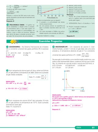 FÍSICA 61
V = = = 1,1675m3
O volume de GNV é bem maior:
= 862
Portanto, o volume de GNV seria muito maior,
sendo necessário que ele seja armazenado sob
alta pressão.
Resposta: B
ᕢ (PISA-MODELO ENEM) – O gráfico se-
guinte estabelece a relação entre a pressão,
em atmosferas (atm), a que está sujeito um
corpo imerso em água e a profundidade, em
metros, a que o corpo se encontra. Sabe-se
que, dentro da água, a pressão aumenta 1atm
por cada 10m de aumento de profundidade.
Analise as proposições que se seguem:
(I) A pressão e a profundidade são direta-
mente proporcionais.
(II) Se uma pessoa estiver na superfície da
água a pressão exercida sobre ela é de
1 atm.
(II) Um navio afundado a 3 800m de profun-
didade suporta uma pressão de 380 atm.
Responda mediante o código:
a) apenas I está correta.
b) apenas II está correta.
c) apenas III está correta.
d) apenas I e II estão corretas.
e) apenas II e III estão corretas.
Resolução
I. FALSA. Se p fosse diretamente proporcio-
nal a h o gráfico seria uma semirreta pas-
sando pela origem.
II. VERDADEIRA. Para h = 0 resulta p = 1 atm.
III. FALSA. A pressão é dada por:
p = 1 atm + 380 atm
Resposta: B
0,934kg
–––––––––
0,8kg/m3
m
–––
d
1 . 1675m3
––––––––––––
0,001355m3
p = 381 atm
ᕡ (CESGRANRIO) – No Sistema Internacional de Unidades
(SI), a constante universal dos gases perfeitos (R) é expressa
em
a) (ᐉ . atm) / (K . mol) b) cal(g.°C) c) J/(kg . K)
d) J/(K . mol) e) J/kg
Resposta: D
ᕢ Num recipiente de volume igual a 41 litros, acham-se 5,0mols
de um gás perfeito à temperatura de 300K. Determine a pressão
do gás nestas condições.
RESOLUÇÃO:
PV = nRT ⇒ p . 41 = 5,0 . . 300
p . 5,0 = 5,0 . 3,0 ⇒
ᕣ Num recipiente de volume 8,3m3 são colocados 10 mols
de um gás perfeito na temperatura de 127°C. Qual a pressão
exercida por esse gás?
Dado: R = 8,3J/mol K
RESOLUÇÃO:
pV = nRT
p . 8,3 = 10 . 8,3 . 400
p = 4000N/m2 = 4,0 . 103N/m2
ᕤ (MACKENZIE-SP) – Um recipiente de volume V, total-
mente fechado, contém 1 mol de um gás ideal, sob uma certa
pressão p. A temperatura absoluta do gás é T e a constante
universal dos gases perfeitos é R = 0,082 .
Se esse gás é submetido a uma transformação isotérmica, cujo
gráfico está representado abaixo, podemos afirmar que a pres-
são, no instante em que ele ocupa o volume de 32,8 litros, é:
a) 0,1175 atm b) 0,5875 atm c) 0,80 atm
d) 1,175 atm e) 1,33 atm
RESOLUÇÃO:
De acordo com o gráfico, para V = 32,8 ᐉ temos uma temperatura
θ = 47°C, que equivale a 320 K.
Aplicando-se a Equação de Clapeyron, temos:
pV = n R T
p . 32,8 = 1 . 0,082 . 320 ⇒
Resposta: C
atm . litro
––––––––––
mol. kelvin
p = 3,0atm
8,2
––––
100
atm . ᐉ
Dado: R = 0,082 ––––––––
mol . K
p = 0,80 atm
C3_2a_Fis_Alelex 06/03/12 11:17 Página 61
 