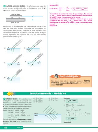 FÍSICA106
ᕥ (UNIRIO-MODELO ENEM) – Uma fonte sonora, capaz de
emitir som em uma única direção, foi fixada a uma fonte de la-
ser, como mostra a figura abaixo.
O conjunto foi ajustado para que a emissão de som e luz se
faça em uma única direção. Considere que tal aparelho foi
utilizado para lançar, sobre a superfície da água, som e luz com
um mesmo ângulo de incidência. Qual das figuras a seguir
melhor representa as trajetórias da luz e do som quando
passam do ar para a água?
RESOLUÇÃO:
Lei de Snell: = ⇒
A velocidade da luz no ar é maior do que na água. Por isso, se
Var > Vágua, temos sen r < sen i, o que significa que, ao refratar-se
do ar para a água, a luz aproxima-se da normal.
A velocidade do som no ar (≅ 340m/s) é menor do que na água
(≅ 1500m/s). Por isso, se Var < Vágua, temos sen r > sen i, o que
significa que, ao refratar-se do ar para a água, o som afasta-se da
normal.
Resposta: E
Var sen r = Vágua sen i
Var
––––––
Vágua
sen i
––––––
sen r
Para saber mais sobre o assunto, acesse o PORTAL
OBJETIVO (www.portal.objetivo.br) e, em “localizar”,
digite FIS2M309
No Portal Objetivo
Exercício Resolvido – Módulo 44
ᕡ (MODELO ENEM) – Um vibrador produz
ondas planas na superfície de um líquido com
frequência f1 = 10Hz e comprimento de onda
λ1 = 28cm. Ao passarem do meio I para o meio
II, como mostra a figura, foi verificada uma mu-
dança na direção de propagação das ondas.
Dados: sen 30° = cos 60° = 0,50;
sen 60° = cos 30° = ͙ෆ3 / 2
sen 45° = cos 45° = ͙ෆ2 / 2 e consi-
dere ͙ෆ2 = 1,4
No meio II, os valores da frequência e do com-
primento de onda serão, respectivamente,
iguais a:
a) 10Hz; 14cm b) 10Hz; 20cm
c) 10Hz; 25cm d) 15Hz; 14cm
e) 15Hz; 25cm
Resolução
(I)
(II) (Lei de Snell)
λ2 sen 45° = λ1 sen 30°
⇒
Resposta: B
f2 = f1 = 10Hz
sen i λ1
–––––– = ––––
sen r λ2
͙ෆ2 1
λ2 ––––– = 28 ––––
2 2
28
λ2 = –––– (cm)
1,4
λ2 = 20cm
C3_2a_Fis_Alelex 06/03/12 11:18 Página 106
 