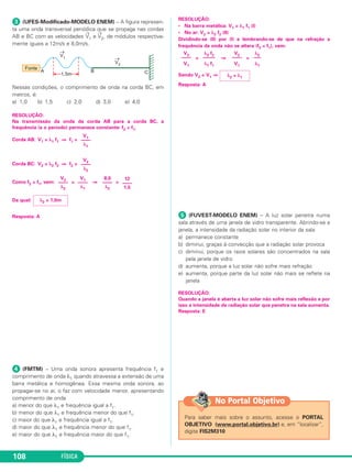 FÍSICA108
ᕣ (UFES-Modificado-MODELO ENEM) – A figura represen-
ta uma onda transversal periódica que se propaga nas cordas
AB e BC com as velocidades
→
V1 e
→
V2, de módulos respectiva-
mente iguais a 12m/s e 8,0m/s.
Nessas condições, o comprimento de onda na corda BC, em
metros, é:
a) 1,0 b) 1,5 c) 2,0 d) 3,0 e) 4,0
RESOLUÇÃO:
Na transmissão da onda da corda AB para a corda BC, a
frequência (e o período) permanece constante: f2 = f1.
Corda AB: V1 = λ1 f1 ⇒ f1 =
Corda BC: V2 = λ2 f2 ⇒ f2 =
Como f2 = f1, vem: = ⇒ =
Da qual:
Resposta: A
ᕤ (FMTM) – Uma onda sonora apresenta frequência f1 e
comprimento de onda λ1 quando atravessa a extensão de uma
barra metálica e homogênea. Essa mesma onda sonora, ao
propagar-se no ar, o faz com velocidade menor, apresentando
comprimento de onda
a) menor do que λ1 e frequência igual a f1.
b) menor do que λ1 e frequência menor do que f1.
c) maior do que λ1 e frequência igual a f1.
d) maior do que λ1 e frequência menor do que f1.
e) maior do que λ1 e frequência maior do que f1.
RESOLUÇÃO:
• Na barra metálica: V1 = λ1 f1 (I)
• No ar: V2 = λ2 f2 (II)
Dividindo-se (II) por (I) e lembrando-se de que na refração a
frequência da onda não se altera (f2 = f1), vem:
= ⇒ =
Sendo V2 < V1 ⇒
Resposta: A
ᕥ (FUVEST-MODELO ENEM) – A luz solar penetra numa
sala através de uma janela de vidro transparente. Abrindo-se a
janela, a intensidade da radiação solar no interior da sala
a) permanece constante
b) diminui, graças à convecção que a radiação solar provoca
c) diminui, porque os raios solares são concentrados na sala
pela janela de vidro
d) aumenta, porque a luz solar não sofre mais refração
e) aumenta, porque parte da luz solar não mais se reflete na
janela
RESOLUÇÃO:
Quando a janela é aberta a luz solar não sofre mais reflexão e por
isso a intensidade da radiação solar que penetra na sala aumenta.
Resposta: E
Para saber mais sobre o assunto, acesse o PORTAL
OBJETIVO (www.portal.objetivo.br) e, em “localizar”,
digite FIS2M310
No Portal Objetivo
λ2
–––
λ1
V2
––––
V1
λ2 f2
–––––
λ1 f1
V2
––––
V1
λ2 < λ1
λ2 = 1,0m
12
––––
1,5
8,0
––––
λ2
V1
––––
λ1
V2
––––
λ2
V2
––––
λ2
V1
––––
λ1
C3_2a_Fis_Alelex 06/03/12 11:18 Página 108
 