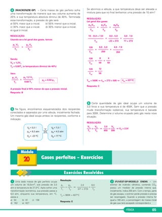FÍSICA 65
ᕤ (MACKENZIE-SP) – Certa massa de gás perfeito sofre
uma transformação de maneira que seu volume aumenta de
20% e sua temperatura absoluta diminui de 40%. Terminada
essa transformação, a pressão do gás será
a) 50% maior que a inicial. b) 50% menor que a inicial.
c) 30% maior que a inicial. d) 30% menor que a inicial.
e) igual à inicial.
RESOLUÇÃO:
Usando-se a lei geral dos gases, temos:
=
Sendo:
V2 = 1,2V1
T2 = 0,60T1 (a temperatura diminui de 40%)
Vem:
=
A pressão final é 50% menor do que a pressão inicial.
Resposta: B
ᕥ Na figura, encontramos esquematizados dois recipientes
conectados e separados por uma válvula, inicialmente fechada.
Um mesmo gás ideal ocupa ambos os recipientes, conforme a
indicação.
Se abrirmos a válvula, a que temperatura deve ser elevada a
mistura para que no final tenhamos uma pressão de 10 atm?
RESOLUÇÃO:
Lei geral dos gases:
= +
= +
= +
= +
=
Tm = 500K ⇒ θm + 273 = 500 ⇒
Resposta: C
ᕦ Certa quantidade de gás ideal ocupa um volume de
3,0 litros e sua temperatura é de 450K. Sem que a pressão
mude (transformação isobárica), sua temperatura é baixada
para 300K. Determine o volume ocupado pelo gás nesta nova
situação.
p2 V2
––––––
T2
p1 V1
––––––
T1
p2 = 0,50 p1
p2 1,2 V1
–––––––––
0,60 T1
p1 V1
––––––
T1
pBVB
––––––
TB
pAVA
––––––
TA
pmVm
––––––
Tm
4,0 . 7,0
–––––––––
77 + 273
8,0 . 5,0
–––––––––
–23 + 273
10 . (5,0 + 7,0)
––––––––––––––
Tm
4,0 . 7,0
–––––––––
350
8,0 . 5,0
–––––––––
250
120
–––––
Tm
4
––––
50
8
––––
50
120
–––––
Tm
12
––––
50
120
–––––
Tm
θm = 227°C
RESOLUÇÃO:
V1 V2 3,0 V2
–––– = –––– ⇒ –––– = –––– ⇒ V2 = 2,0ᐉ
T1 T2 450 300
20 Gases perfeitos – Exercícios
ᕡ Uma dada massa de gás perfeito ocupa
um volume de 18,0cm3, sob pressão de 2,0
atm e temperatura de 27,0°C. Após sofrer uma
transformação isométrica, sua pressão passa a
6,0 atm, enquanto sua temperatura, em °C,
passa a
a) 54 b) 81 c) 108
d) 162 e) 627
Resolução
p1 p2 2,0 6,0
–––– = –––– ⇒ –––––––––– = ––––
T1 T2 (27 + 273) T2
T2 = 900K = 627°C
Resposta: E
ᕢ (FUVEST-SP-MODELO ENEM) – Um
extintor de incêndio cilíndrico, contendo CO2,
possui um medidor de pressão interna que,
inicialmente, indica 200 atm. Com o tempo, parte
do gás escapa, o extintor perde pressão e precisa
ser recarregado. Quando a pressão interna for
igual a 160 atm, a porcentagem da massa inicial
de gás que terá escapado corresponderá a
C3_2a_Fis_Alelex 06/03/12 11:17 Página 65
 