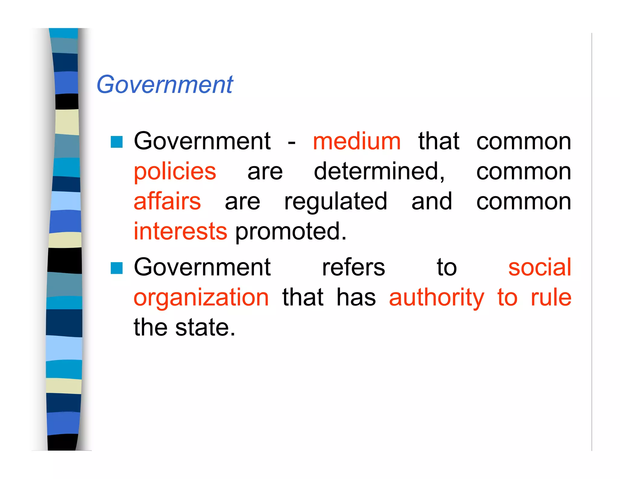 Government
Government - medium that common
policies are determined, common
affairs are regulated and common
interests promoted.
Government refers to social
organization that has authority to rule
the state.
 
