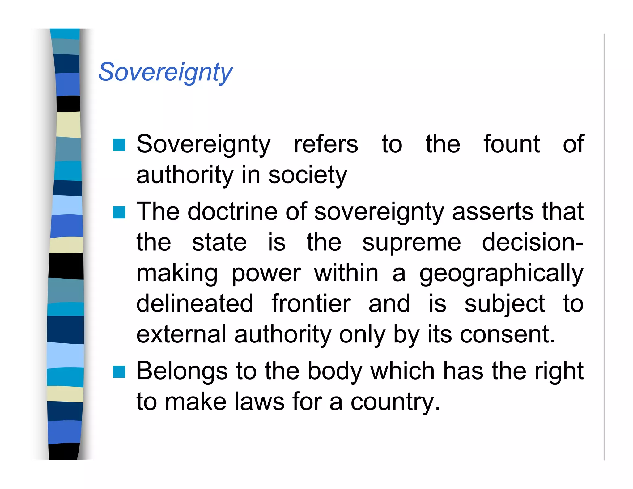 Sovereignty
Sovereignty refers to the fount of
authority in society
The doctrine of sovereignty asserts that
the state is the supreme decision-
making power within a geographically
delineated frontier and is subject to
external authority only by its consent.
Belongs to the body which has the right
to make laws for a country.
 
