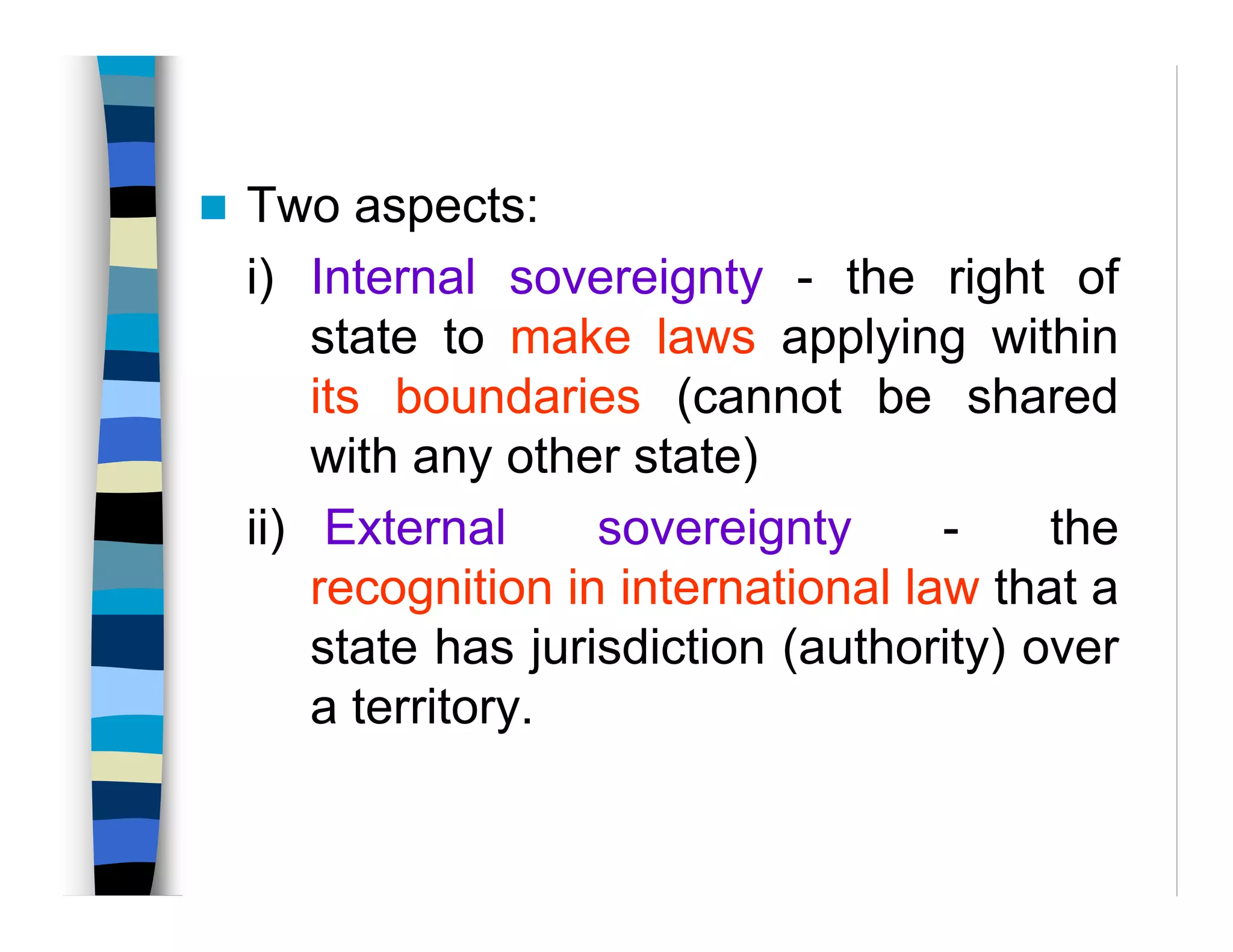 Two aspects:
i) Internal sovereignty - the right of
state to make laws applying within
its boundaries (cannot be shared
with any other state)
ii) External sovereignty - the
recognition in international law that a
state has jurisdiction (authority) over
a territory.
 