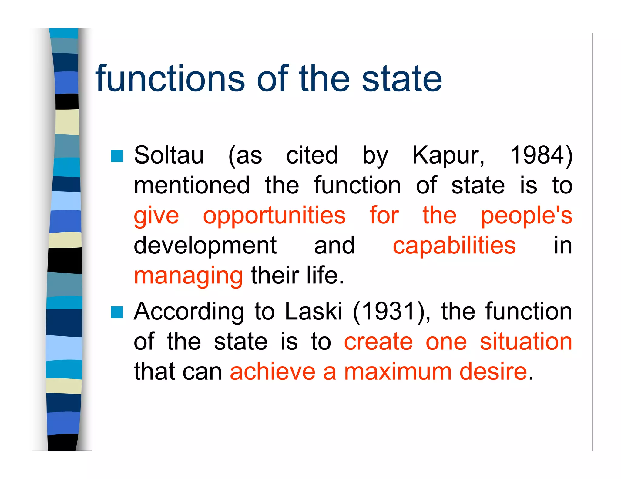 functions of the state
Soltau (as cited by Kapur, 1984)
mentioned the function of state is to
give opportunities for the people's
development and capabilities in
managing their life.
According to Laski (1931), the function
of the state is to create one situation
that can achieve a maximum desire.
 