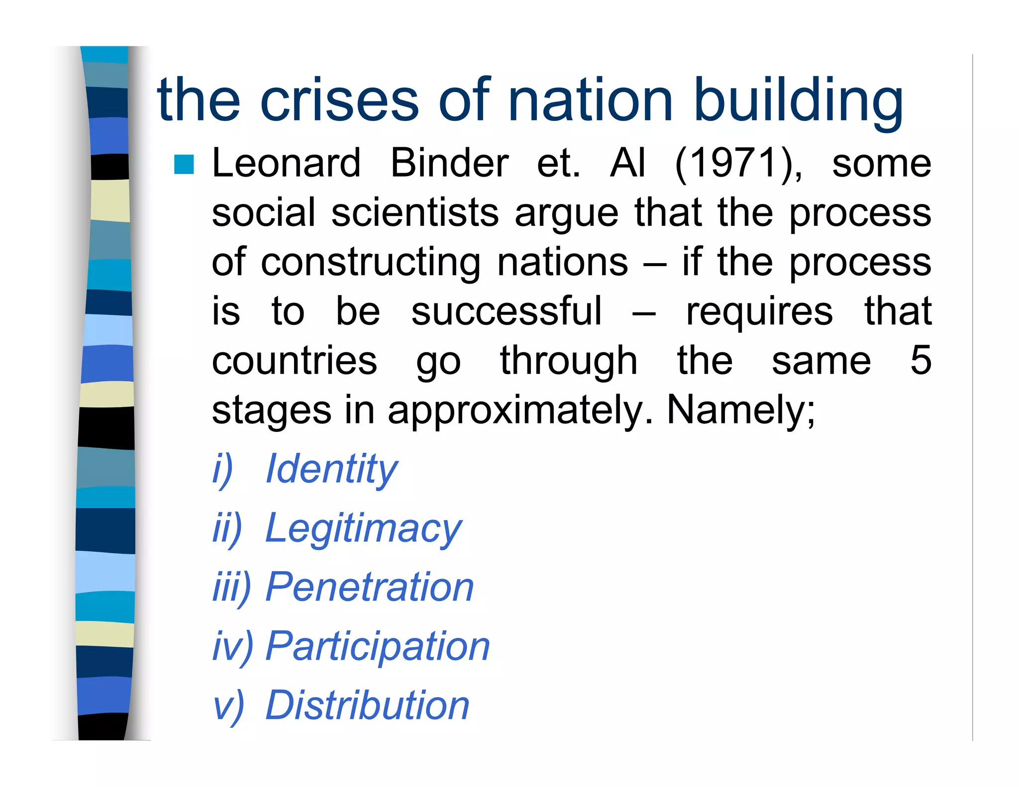 the crises of nation building
Leonard Binder et. Al (1971), some
social scientists argue that the process
of constructing nations – if the process
is to be successful – requires that
countries go through the same 5
stages in approximately. Namely;
i) Identity
ii) Legitimacy
iii) Penetration
iv) Participation
v) Distribution
 