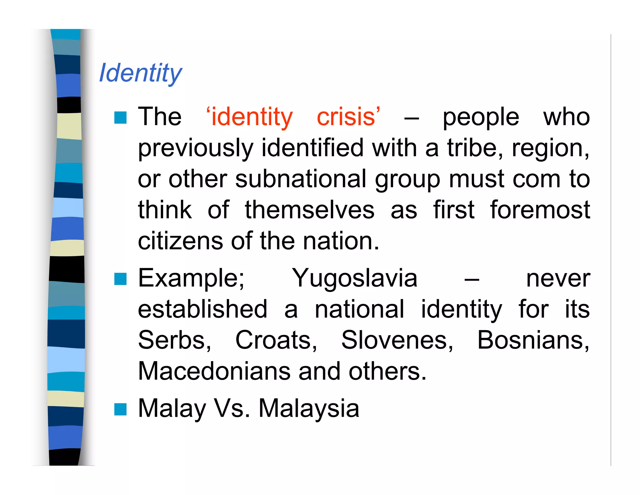 Identity
The ‘identity crisis’ – people who
previously identified with a tribe, region,
or other subnational group must com to
think of themselves as first foremost
citizens of the nation.
Example; Yugoslavia – never
established a national identity for its
Serbs, Croats, Slovenes, Bosnians,
Macedonians and others.
Malay Vs. Malaysia
 