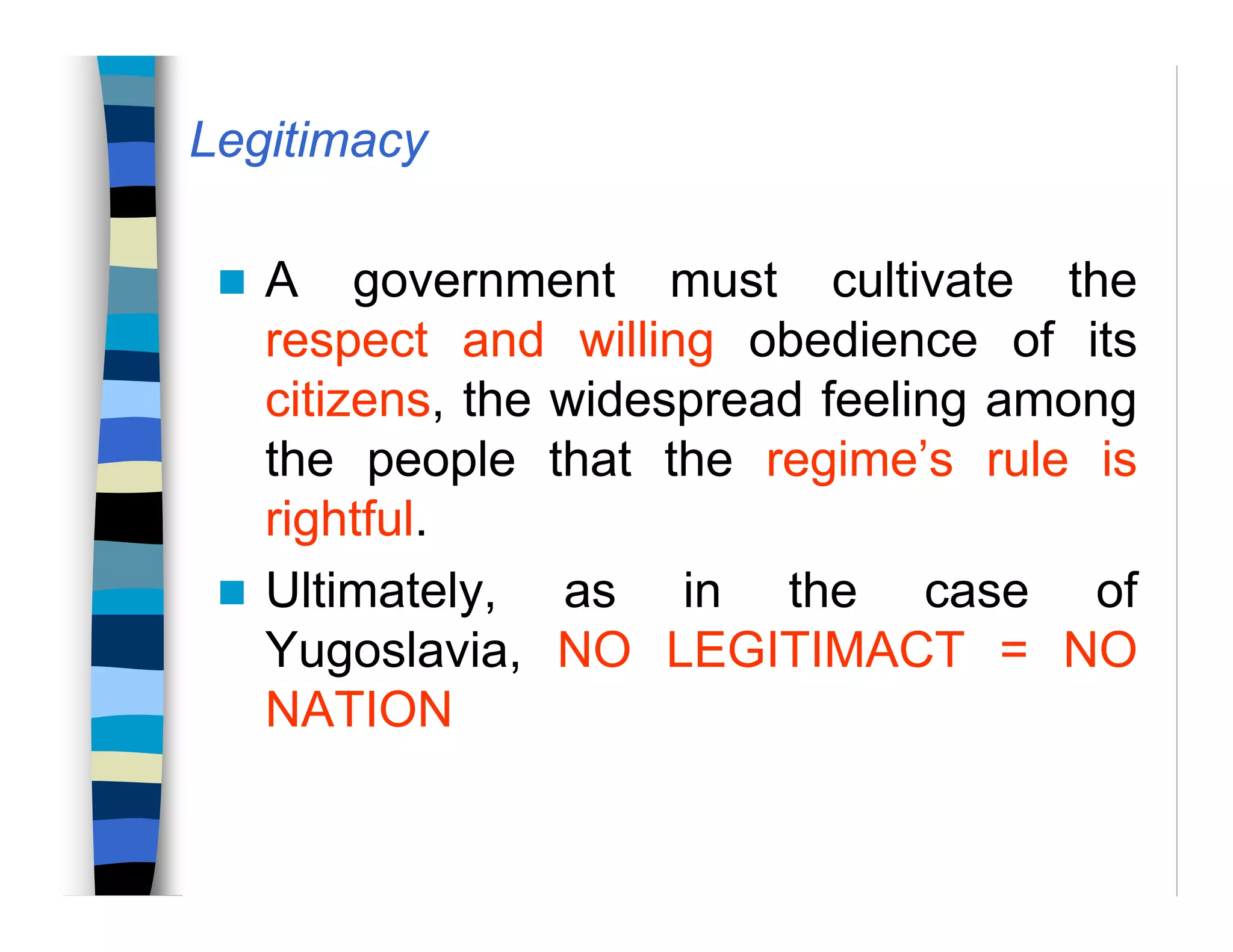 Legitimacy
A government must cultivate the
respect and willing obedience of its
citizens, the widespread feeling among
the people that the regime’s rule is
rightful.
Ultimately, as in the case of
Yugoslavia, NO LEGITIMACT = NO
NATION
 