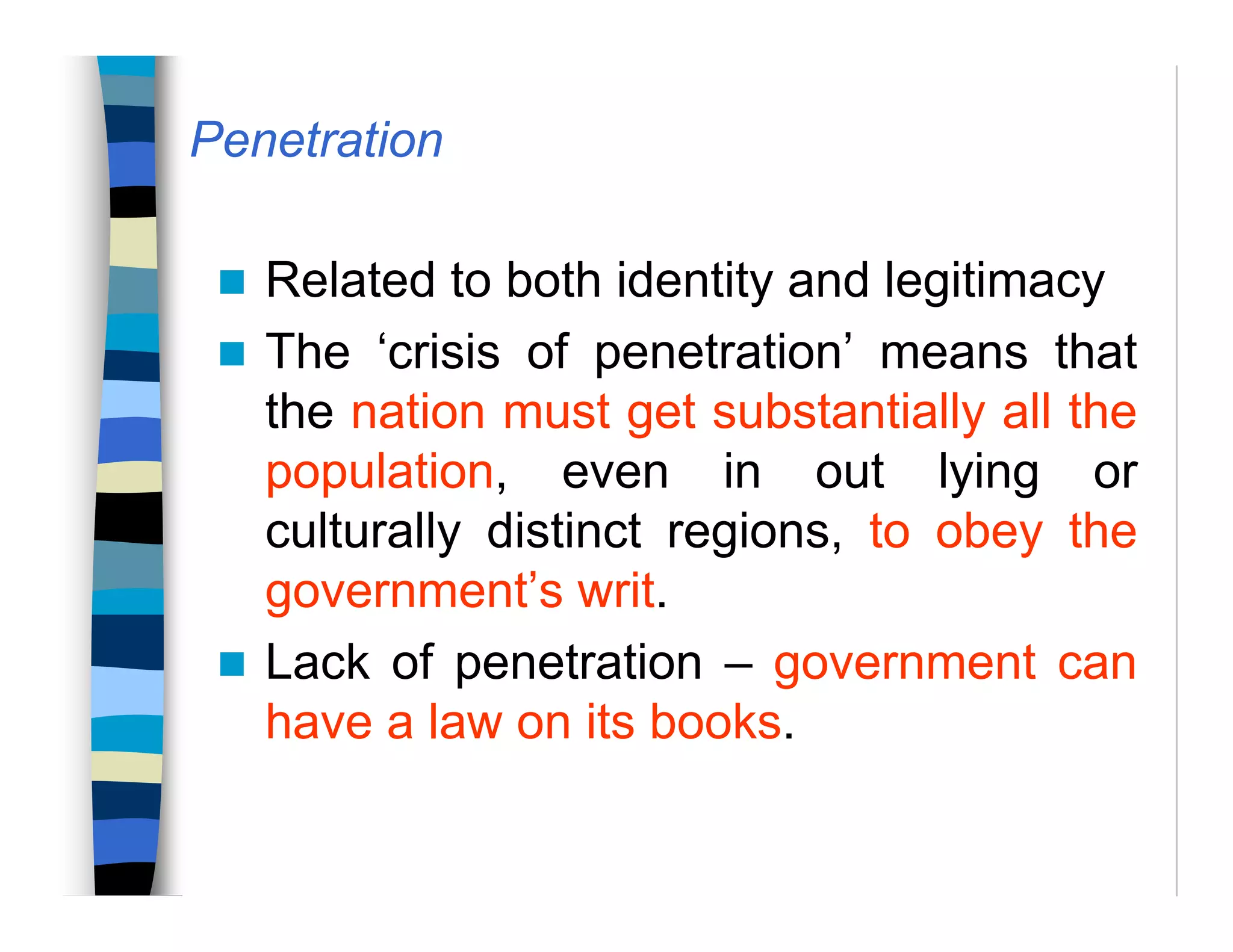 Penetration
Related to both identity and legitimacy
The ‘crisis of penetration’ means that
the nation must get substantially all the
population, even in out lying or
culturally distinct regions, to obey the
government’s writ.
Lack of penetration – government can
have a law on its books.
 