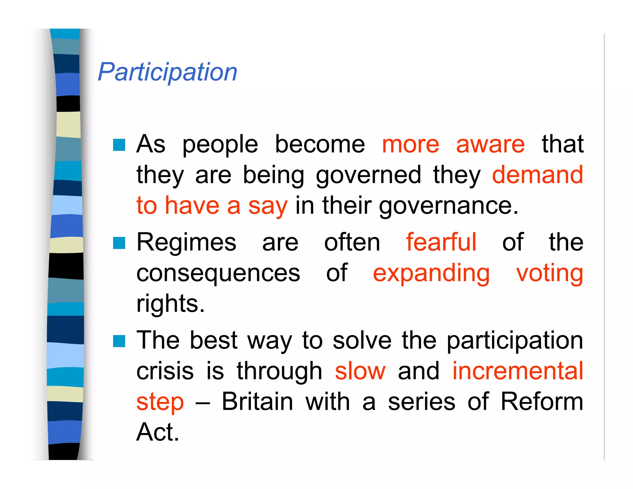 Participation
As people become more aware that
they are being governed they demand
to have a say in their governance.
Regimes are often fearful of the
consequences of expanding voting
rights.
The best way to solve the participation
crisis is through slow and incremental
step – Britain with a series of Reform
Act.
 
