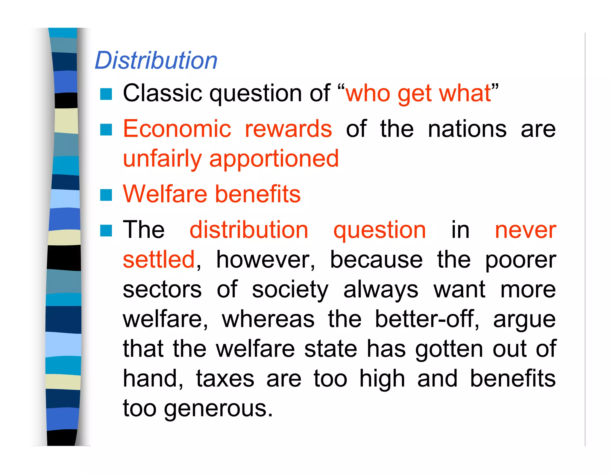 Distribution
Classic question of “who get what”
Economic rewards of the nations are
unfairly apportioned
Welfare benefits
The distribution question in never
settled, however, because the poorer
sectors of society always want more
welfare, whereas the better-off, argue
that the welfare state has gotten out of
hand, taxes are too high and benefits
too generous.
 