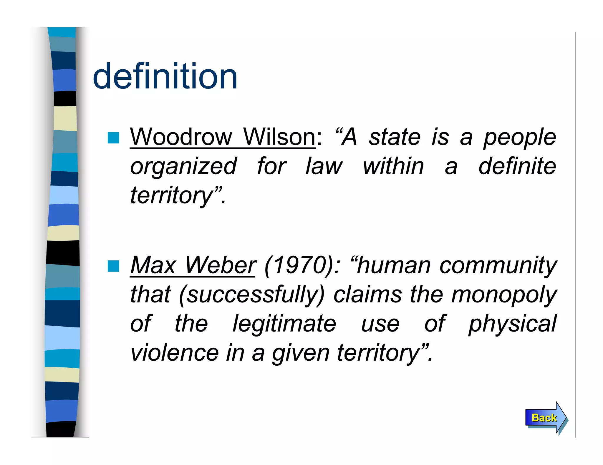 BackBackBack
definition
Woodrow Wilson: “A state is a people
organized for law within a definite
territory”.
Max Weber (1970): “human community
that (successfully) claims the monopoly
of the legitimate use of physical
violence in a given territory”.
 