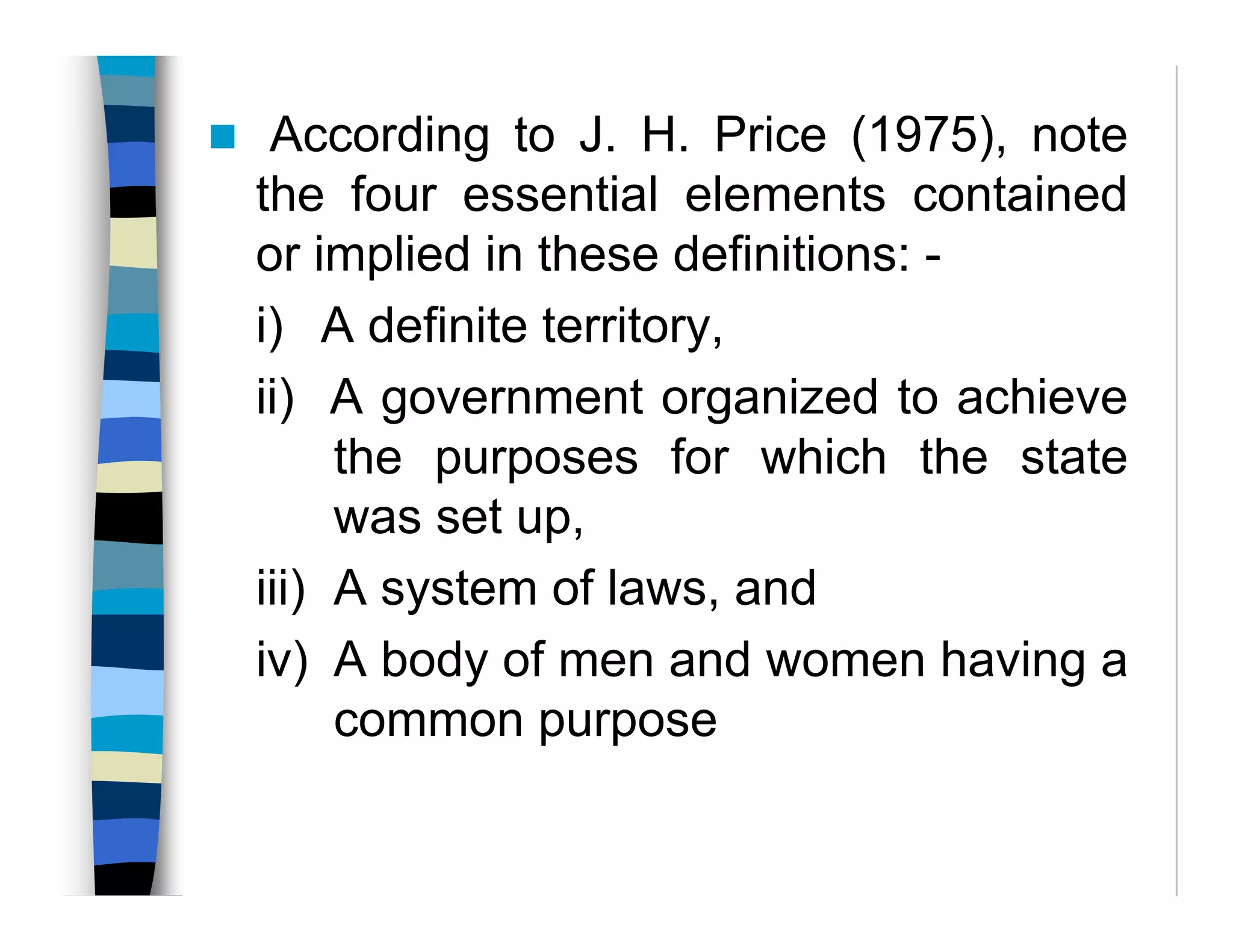 According to J. H. Price (1975), note
the four essential elements contained
or implied in these definitions: -
i) A definite territory,
ii) A government organized to achieve
the purposes for which the state
was set up,
iii) A system of laws, and
iv) A body of men and women having a
common purpose
 