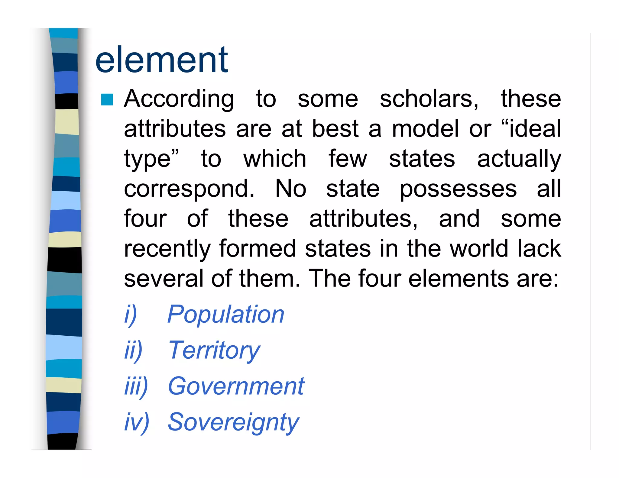 element
According to some scholars, these
attributes are at best a model or “ideal
type” to which few states actually
correspond. No state possesses all
four of these attributes, and some
recently formed states in the world lack
several of them. The four elements are:
i) Population
ii) Territory
iii) Government
iv) Sovereignty
 