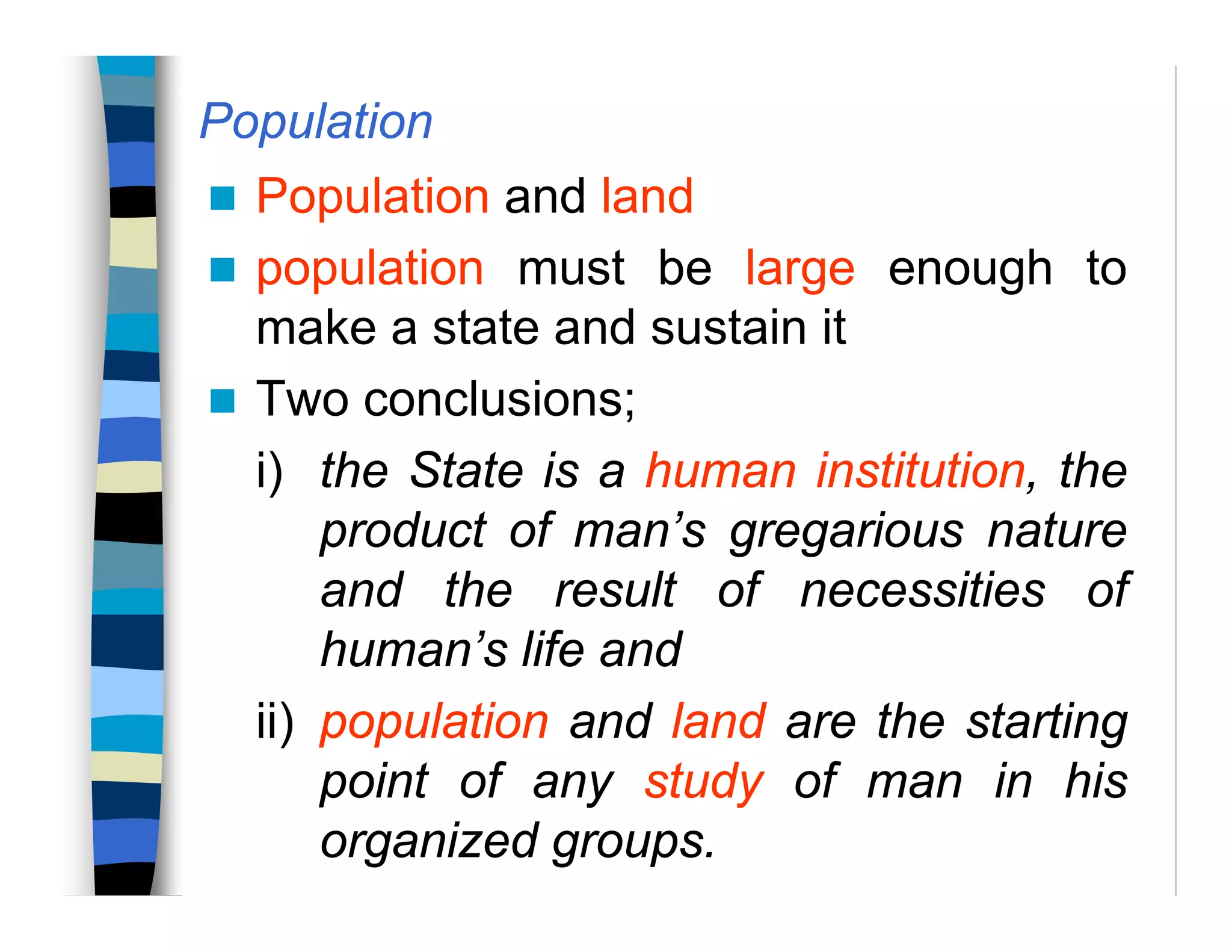 Population
Population and land
population must be large enough to
make a state and sustain it
Two conclusions;
i) the State is a human institution, the
product of man’s gregarious nature
and the result of necessities of
human’s life and
ii) population and land are the starting
point of any study of man in his
organized groups.
 