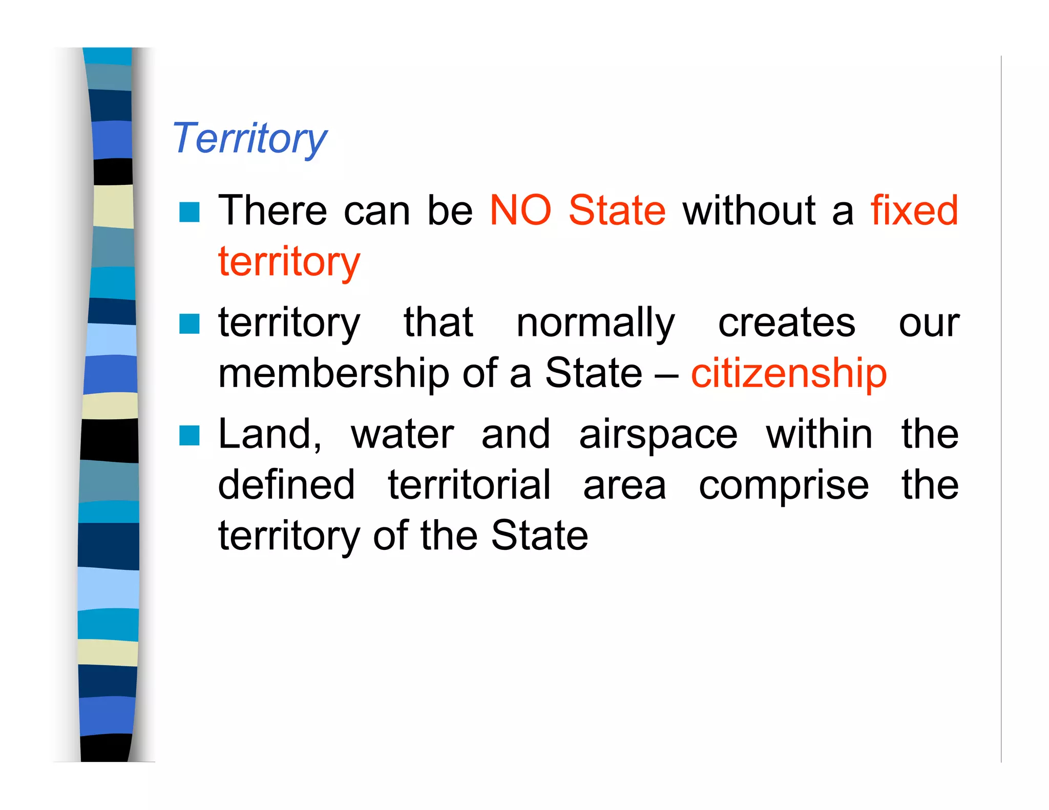 Territory
There can be NO State without a fixed
territory
territory that normally creates our
membership of a State – citizenship
Land, water and airspace within the
defined territorial area comprise the
territory of the State
 
