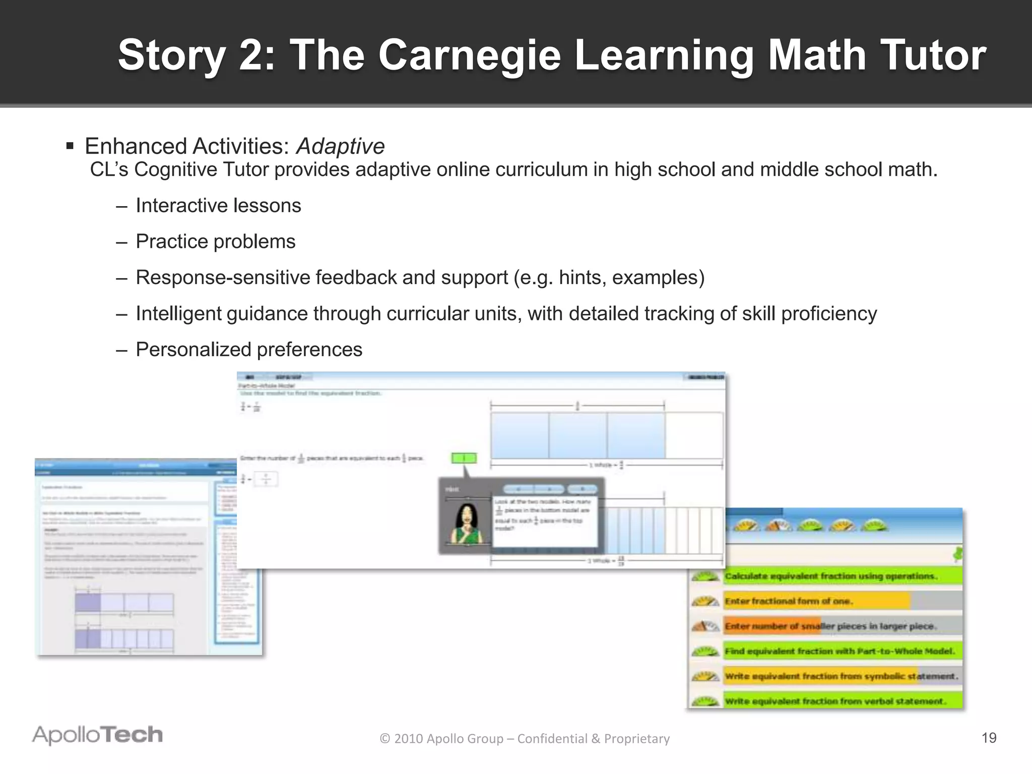 Story 2: The Carnegie Learning Math Tutor
 Enhanced Activities: Adaptive
  CL’s Cognitive Tutor provides adaptive online curriculum in high school and middle school math.
    – Interactive lessons
    – Practice problems
    – Response-sensitive feedback and support (e.g. hints, examples)
    – Intelligent guidance through curricular units, with detailed tracking of skill proficiency
    – Personalized preferences




                                   © 2010 Apollo Group – Confidential & Proprietary                 19
 