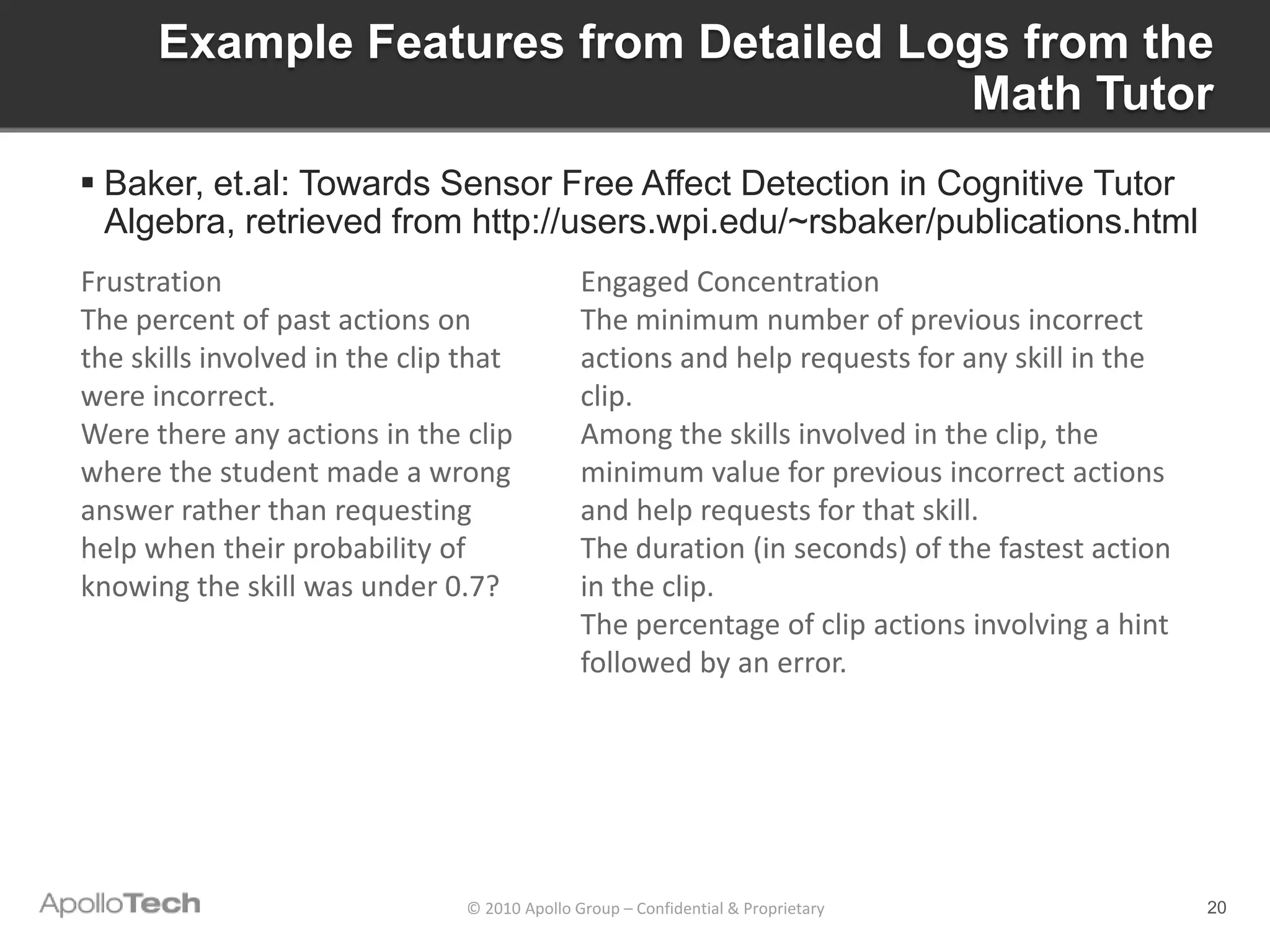 Example Features from Detailed Logs from the
                                        Math Tutor
 Baker, et.al: Towards Sensor Free Affect Detection in Cognitive Tutor
  Algebra, retrieved from http://users.wpi.edu/~rsbaker/publications.html
Frustration                                    Engaged Concentration
The percent of past actions on                 The minimum number of previous incorrect
the skills involved in the clip that           actions and help requests for any skill in the
were incorrect.                                clip.
Were there any actions in the clip             Among the skills involved in the clip, the
where the student made a wrong                 minimum value for previous incorrect actions
answer rather than requesting                  and help requests for that skill.
help when their probability of                 The duration (in seconds) of the fastest action
knowing the skill was under 0.7?               in the clip.
                                               The percentage of clip actions involving a hint
                                               followed by an error.




                                © 2010 Apollo Group – Confidential & Proprietary                 20
 