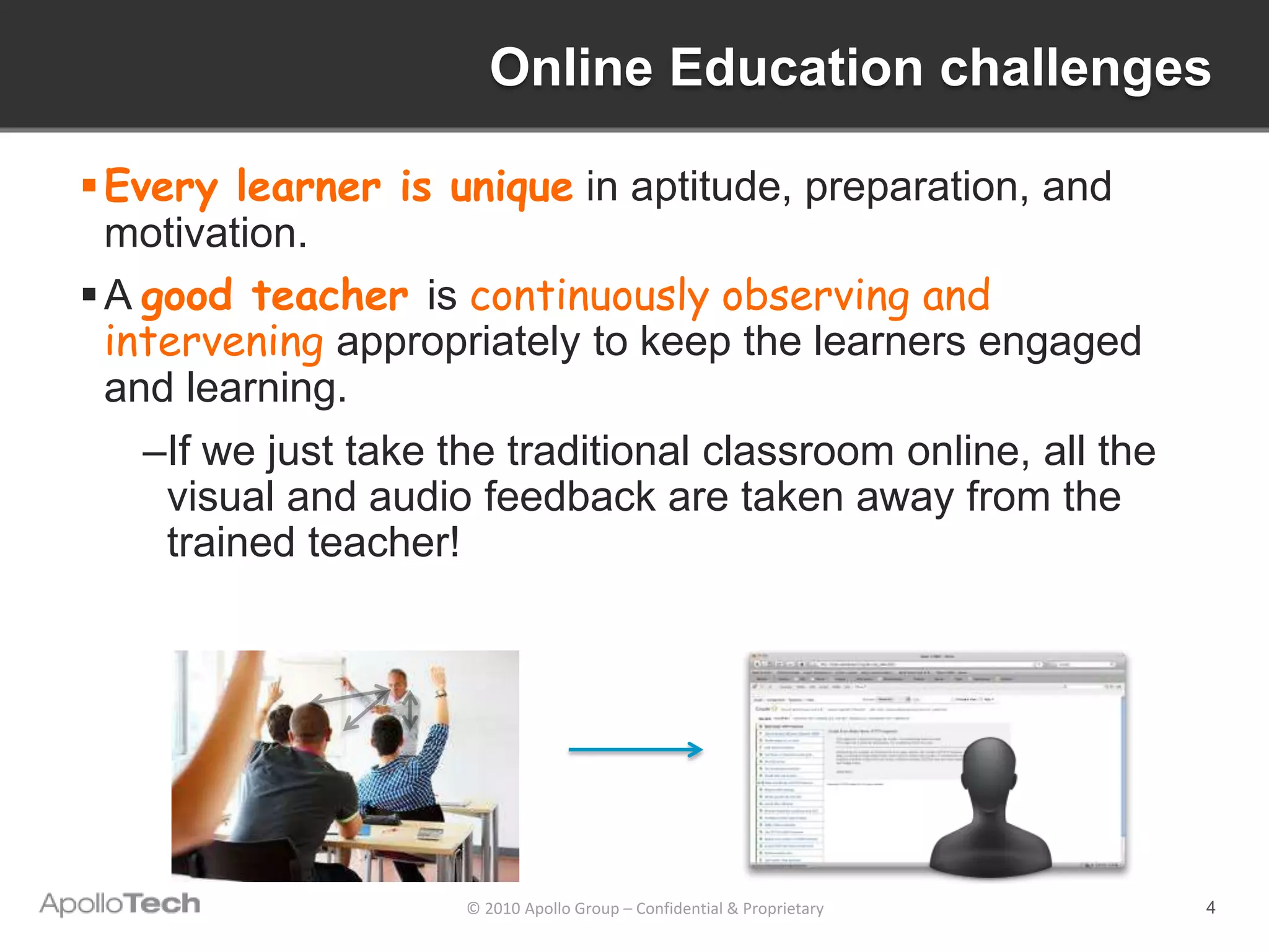 Online Education challenges

 Every learner is unique in aptitude, preparation, and
  motivation.
 A good teacher is continuously observing and
  intervening appropriately to keep the learners engaged
  and learning.
    –If we just take the traditional classroom online, all the
     visual and audio feedback are taken away from the
     trained teacher!




                      © 2010 Apollo Group – Confidential & Proprietary   4
 