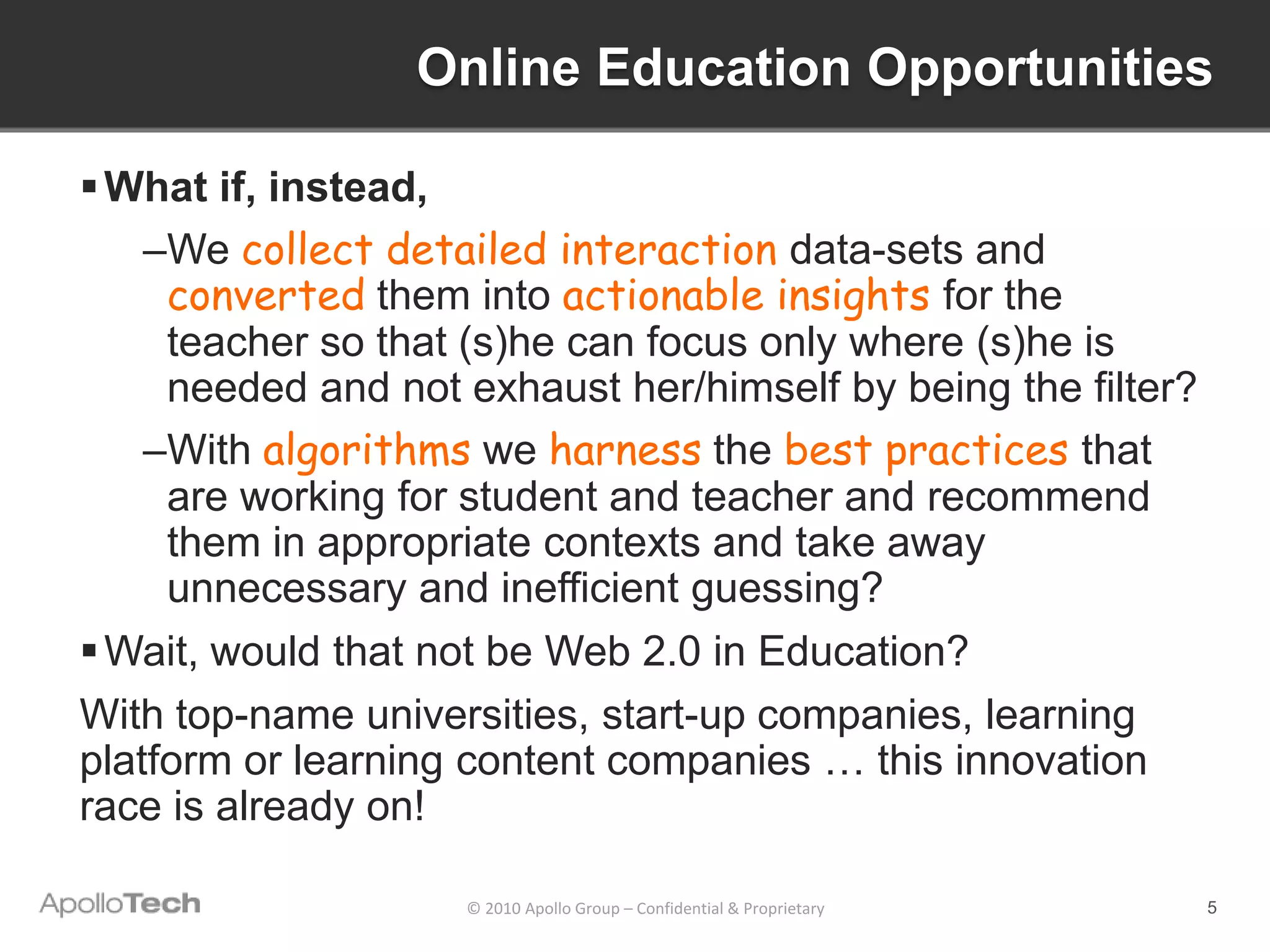 Online Education Opportunities

 What if, instead,
    –We collect detailed interaction data-sets and
     converted them into actionable insights for the
     teacher so that (s)he can focus only where (s)he is
     needed and not exhaust her/himself by being the filter?
    –With algorithms we harness the best practices that
     are working for student and teacher and recommend
     them in appropriate contexts and take away
     unnecessary and inefficient guessing?
 Wait, would that not be Web 2.0 in Education?
With top-name universities, start-up companies, learning
platform or learning content companies … this innovation
race is already on!

                    © 2010 Apollo Group – Confidential & Proprietary   5
 