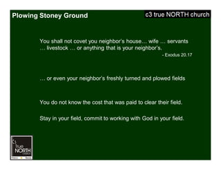 Plowing Stoney Ground
You shall not covet you neighbor’s house… wife … servants
… livestock … or anything that is your neighbor’s.
- Exodus 20.17
… or even your neighbor’s freshly turned and plowed fields
You do not know the cost that was paid to clear their field.
Stay in your field, commit to working with God in your field.
 